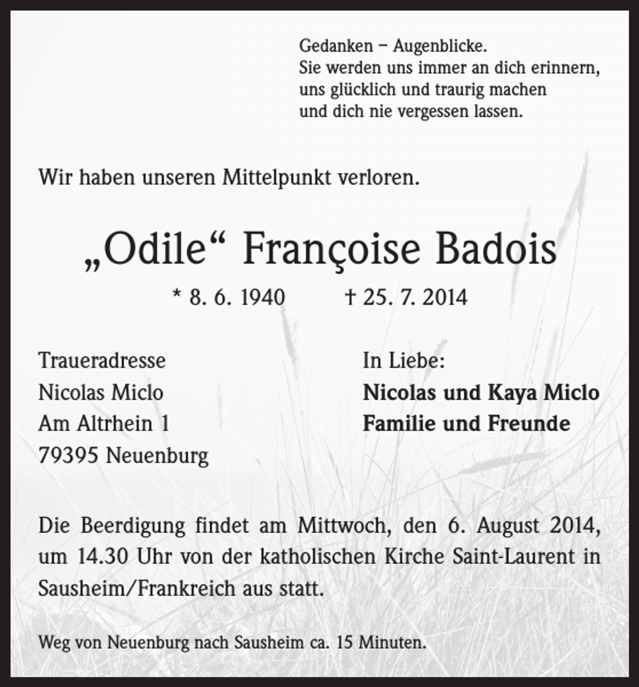 <p>Gedanken – Augenblicke.<br />Sie werden uns immer an dich erinnern,<br />uns glücklich und traurig machen<br />und dich nie vergessen lassen.</p><p>Wir haben unseren Mittelpunkt verloren.</p><p>„Odile“ Françoise Badois<br />* 8. 6. 1940 † 25. 7. 2014<br />Traueradresse<br />Nicolas Miclo<br />Am Altrhein 1<br />79395 Neuenburg</p><p>In Liebe:<br />Nicolas und Kaya Miclo<br />Familie und Freunde</p><p>Die Beerdigung findet am Mittwoch, den 6. August 2014,<br />um 14.30 Uhr von der katholischen Kirche Saint-Laurent in<br />Sausheim/Frankreich aus statt.<br />Weg von Neuenburg nach Sausheim ca. 15 Minuten.</p>
