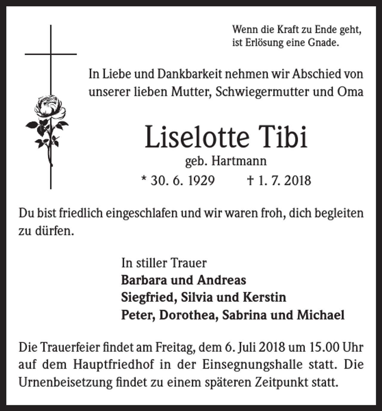 <p>Wenn die Kraft zu Ende geht,<br />ist Erlösung eine Gnade.</p><p>In Liebe und Dankbarkeit nehmen wir Abschied von<br />unserer lieben Mutter, Schwiegermutter und Oma</p><p>Liselotte Tibi</p><p>geb. Hartmann<br />* 30. 6. 1929<br />† 1. 7. 2018<br />Du bist friedlich eingeschlafen und wir waren froh, dich begleiten<br />zu dürfen.<br />In stiller Trauer<br />Barbara und Andreas<br />Siegfried, Silvia und Kerstin<br />Peter, Dorothea, Sabrina und Michael<br />Die Trauerfeier findet am Freitag, dem 6. Juli 2018 um 15.00 Uhr<br />auf dem Hauptfriedhof in der Einsegnungshalle statt. Die<br />Urnenbeisetzung findet zu einem späteren Zeitpunkt statt.</p>
