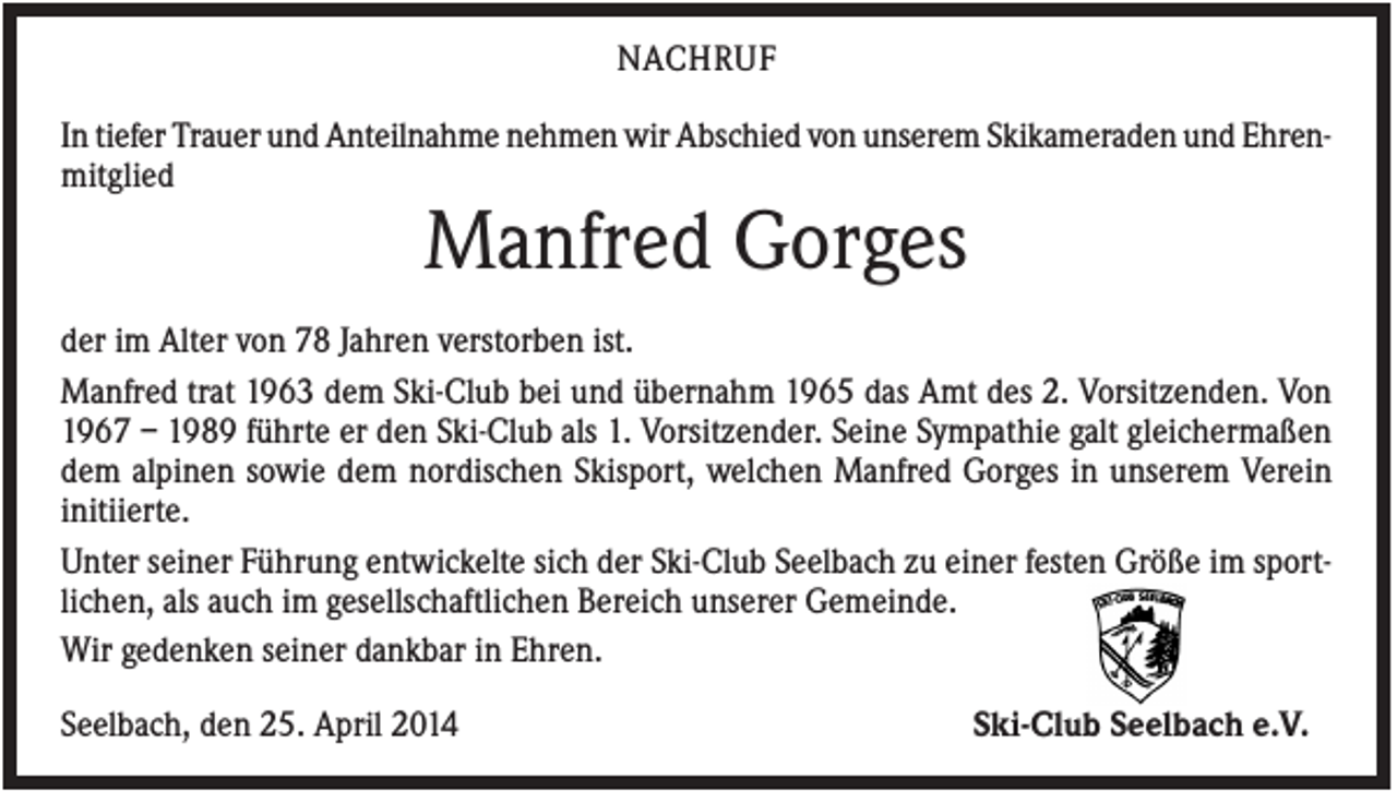 <p>NACHRUF<br />In tiefer Trauer und Anteilnahme nehmen wir Abschied von unserem Skikameraden und Ehrenmitglied</p><p>Manfred Gorges<br />der im Alter von 78 Jahren verstorben ist.<br />Manfred trat 1963 dem Ski-Club bei und übernahm 1965 das Amt des 2. Vorsitzenden. Von<br />1967 – 1989 führte er den Ski-Club als 1. Vorsitzender. Seine Sympathie galt gleichermaßen<br />dem alpinen sowie dem nordischen Skisport, welchen Manfred Gorges in unserem Verein<br />initiierte.<br />Unter seiner Führung entwickelte sich der Ski-Club Seelbach zu einer festen Größe im sportlichen, als auch im gesellschaftlichen Bereich unserer Gemeinde.<br />Wir gedenken seiner dankbar in Ehren.<br />Seelbach, den 25. April 2014</p><p>Ski-Club Seelbach e.V.</p>
