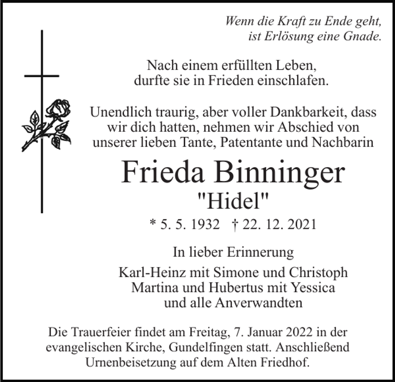 <p>Wenn die Kraft zu Ende geht,<br />ist Erlösung eine Gnade.</p><p>Nach einem erfüllten Leben,<br />durfte sie in Frieden einschlafen.<br />Unendlich traurig, aber voller Dankbarkeit, dass<br />wir dich hatten, nehmen wir Abschied von<br />unserer lieben Tante, Patentante und Nachbarin</p><p>Frieda Binninger<br />"Hidel"</p><p>* 5. 5. 1932 † 22. 12. 2021<br />In lieber Erinnerung<br />Karl-Heinz mit Simone und Christoph<br />Martina und Hubertus mit Yessica<br />und alle Anverwandten<br />Die Trauerfeier findet am Freitag, 7. Januar 2022 in der<br />evangelischen Kirche, Gundelfingen statt. Anschließend<br />Urnenbeisetzung auf dem Alten Friedhof.</p>