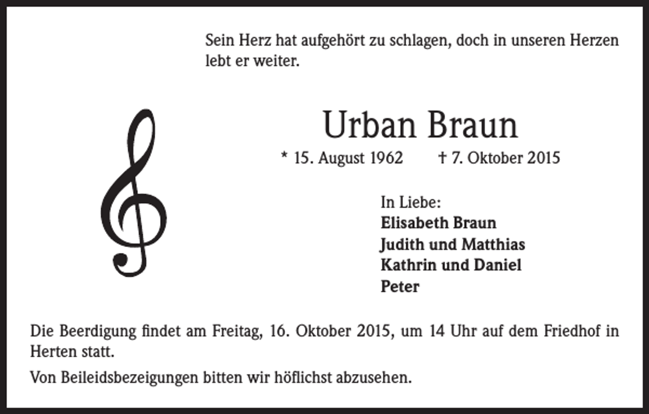 <p>Sein Herz hat aufgehört zu schlagen, doch in unseren Herzen</p><p>lebt er weiter.</p><p>Urban Braun</p><p>* 15. August 1962 † 7. Oktober 2015</p><p>In Liebe:<br />Elisabeth Braun<br />Judith und Matthias<br />Kathrin und Daniel<br />Peter</p><p>Die Beerdigung findet am Freitag, 16. Oktober 2015, um 14 Uhr auf dem Friedhof in<br />Herten statt.<br />Von Beileidsbezeigungen bitten wir höflichst abzusehen.</p>