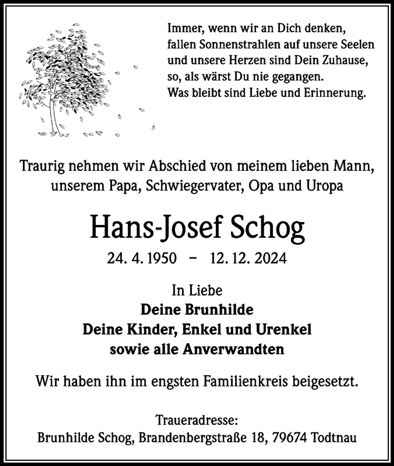 <p>Immer, wenn wir an Dich denken,<br />fallen Sonnenstrahlen auf unsere Seelen<br />und unsere Herzen sind Dein Zuhause,<br />so, als wärst Du nie gegangen.<br />Was bleibt sind Liebe und Erinnerung.</p><p>Traurig nehmen wir Abschied von meinem lieben Mann,<br />unserem Papa, Schwiegervater, Opa und Uropa</p><p>Hans-Josef Schog<br />24. 4. 1950 – 12. 12. 2024<br />In Liebe<br />Deine Brunhilde<br />Deine Kinder, Enkel und Urenkel<br />sowie alle Anverwandten<br />Wir haben ihn im engsten Familienkreis beigesetzt.<br />Traueradresse:<br />Brunhilde Schog, Brandenbergstraße 18, 79674 Todtnau</p>