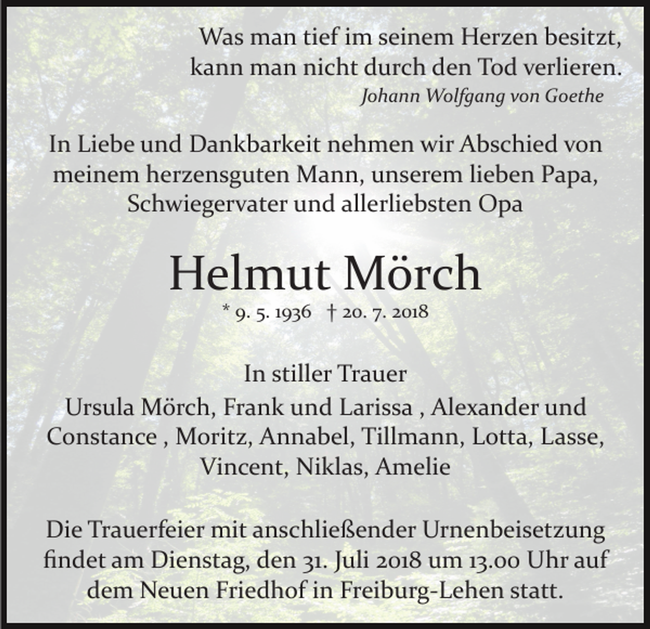 <p>Was man tief im seinem Herzen besitzt,<br />kann man nicht durch den Tod verlieren.<br />Johann Wolfgang von Goethe</p><p>In Liebe und Dankbarkeit nehmen wir Abschied von<br />meinem herzensguten Mann, unserem lieben Papa,<br />Schwiegervater und allerliebsten Opa</p><p>Helmut Mörch<br />* 9. 5. 1936 † 20. 7. 2018</p><p>In stiller Trauer<br />Ursula Mörch, Frank und Larissa , Alexander und<br />Constance , Moritz, Annabel, Tillmann, Lotta, Lasse,<br />Vincent, Niklas, Amelie<br />Die Trauerfeier mit anschließender Urnenbeisetzung<br />ﬁndet am Dienstag, den 31. Juli 2018 um 13.00 Uhr auf<br />dem Neuen Friedhof in Freiburg­Lehen statt.</p>