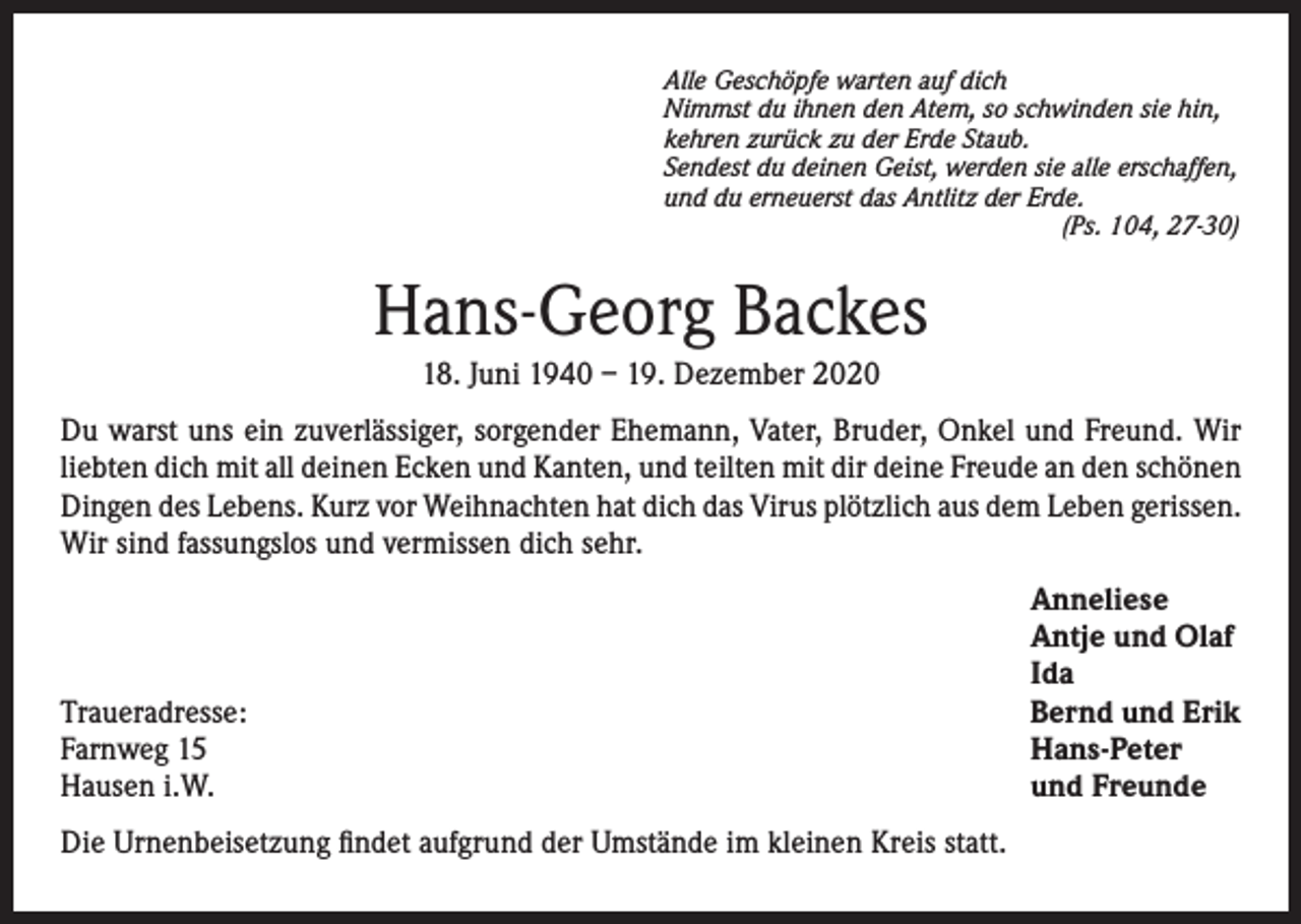 <p>Alle Geschöpfe warten auf dich<br />Nimmst du ihnen den Atem, so schwinden sie hin,<br />kehren zurück zu der Erde Staub.<br />Sendest du deinen Geist, werden sie alle erschaffen,<br />und du erneuerst das Antlitz der Erde.</p><p>(Ps. 104, 27-30)</p><p>Hans-Georg Backes<br />18. Juni 1940 – 19. Dezember 2020<br />Du warst uns ein zuverlässiger, sorgender Ehemann, Vater, Bruder, Onkel und Freund. Wir<br />liebten dich mit all deinen Ecken und Kanten, und teilten mit dir deine Freude an den schönen<br />Dingen des Lebens. Kurz vor Weihnachten hat dich das Virus plötzlich aus dem Leben gerissen.<br />Wir sind fassungslos und vermissen dich sehr.</p><p>Traueradresse:<br />Farnweg 15<br />Hausen i.W.<br />Die Urnenbeisetzung findet aufgrund der Umstände im kleinen Kreis statt.</p><p>Anneliese<br />Antje und Olaf<br />Ida<br />Bernd und Erik<br />Hans-Peter<br />und Freunde</p>
