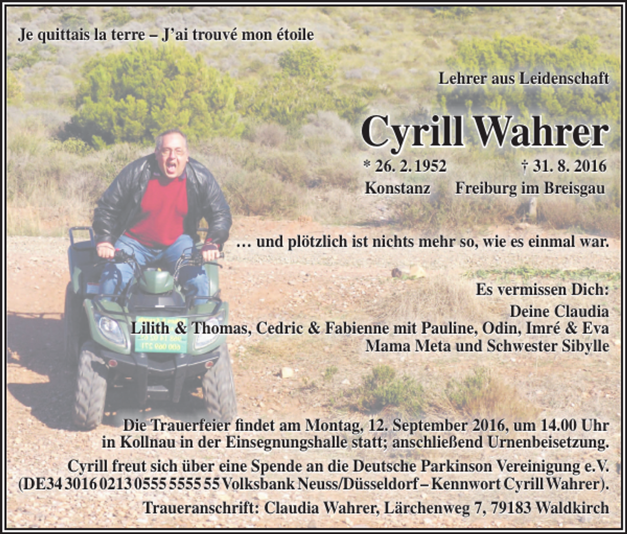 <p>Je quittais la terre – J’ai trouvé mon étoile<br />Lehrer aus Leidenschaft</p><p>Cyrill Wahrer<br />* 26. 2. 1952 † 31. 8. 2016<br />Konstanz Freiburg im Breisgau<br />… und plötzlich ist nichts mehr so, wie es einmal war.<br />Es vermissen Dich:<br />Deine Claudia<br />Lilith &amp; Thomas, Cedric &amp; Fabienne mit Pauline, Odin, Imré &amp; Eva<br />Mama Meta und Schwester Sibylle</p><p>Die Trauerfeier findet am Montag, 12. September 2016, um 14.00 Uhr<br />in Kollnau in der Einsegnungshalle statt; anschließend Urnenbeisetzung.<br />Cyrill freut sich über eine Spende an die Deutsche Parkinson Vereinigung e.V.<br />(DE34 3016 0213 05 Volksbank Neuss/Düsseldorf – Kennwort Cyrill Wahrer).<br />Traueranschrift: Claudia Wahrer, Lärchenweg 7, 79183 Waldkirch</p>