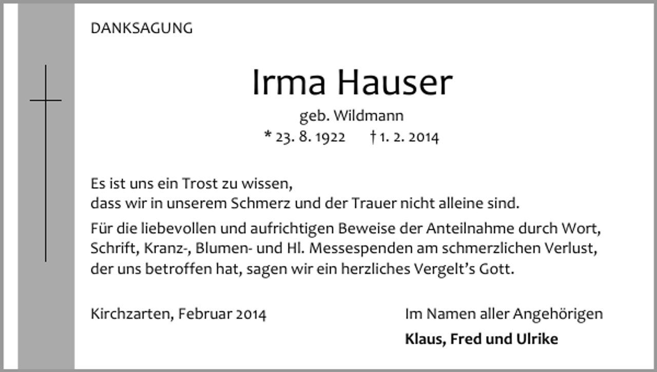 <p>DANKSAGUNG</p><p>Irma Hauser<br />geb. Wildmann<br />* 23. 8. 1922<br />† 1. 2. 2014</p><p>Es ist uns ein Trost zu wissen,<br />dass wir in unserem Schmerz und der Trauer nicht alleine sind.<br />Für die liebevollen und aufrichtigen Beweise der Anteilnahme durch Wort,<br />Schrift, Kranz-, Blumen- und Hl. Messespenden am schmerzlichen Verlust,<br />der uns betroffen hat, sagen wir ein herzliches Vergelt’s Gott.<br />Kirchzarten, Februar 2014</p><p>Im Namen aller Angehörigen<br />Klaus, Fred und Ulrike</p>