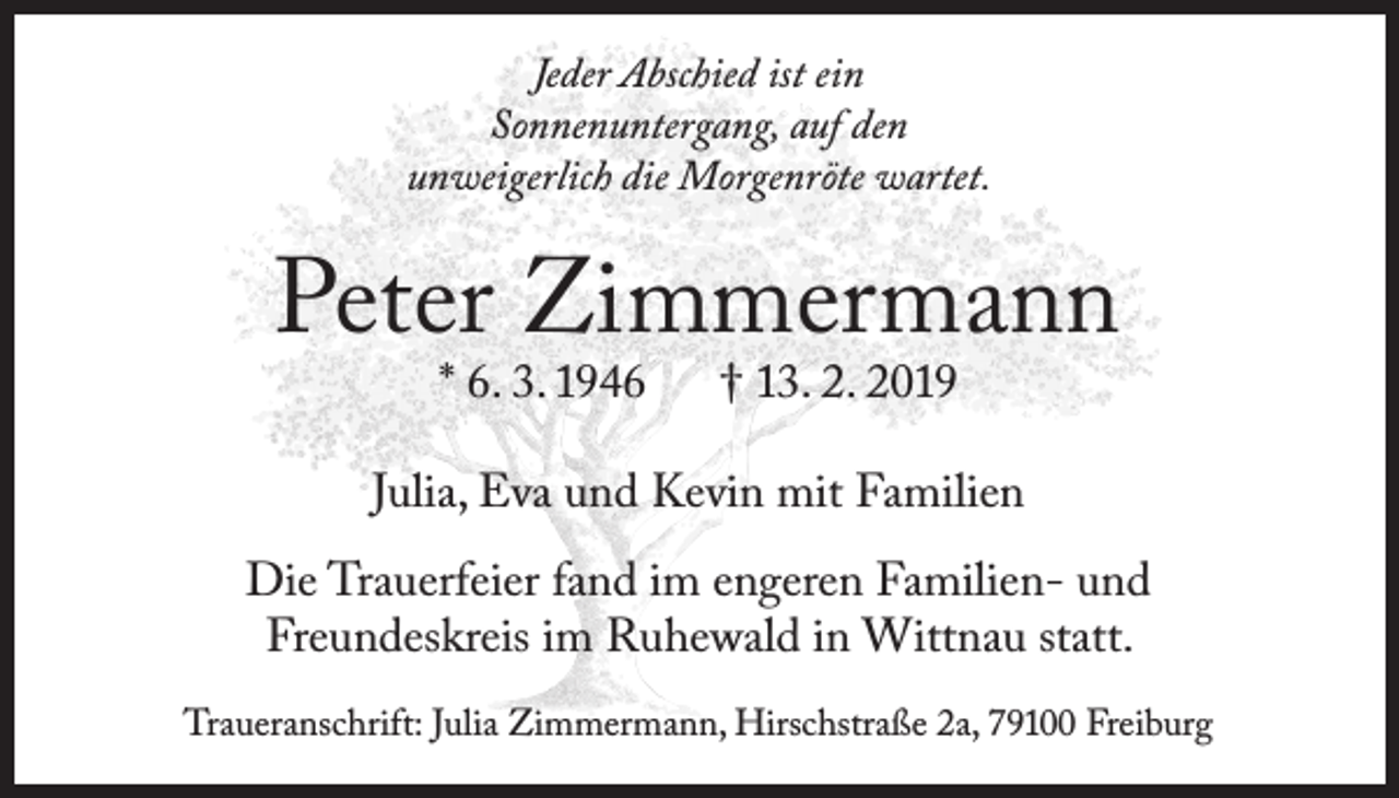 <p>Jeder Abschied ist ein<br />Sonnenuntergang, auf den<br />unweigerlich die Morgenröte wartet.</p><p>Peter Zimmermann<br />* 6. 3. 1946</p><p>† 13. 2. 2019</p><p>Julia, Eva und Kevin mit Familien<br />Die Trauerfeier fand im engeren Familien- und<br />Freundeskreis im Ruhewald in Wittnau statt.<br />Traueranschrift: Julia Zimmermann, Hirschstraße 2a, 79100 Freiburg</p>