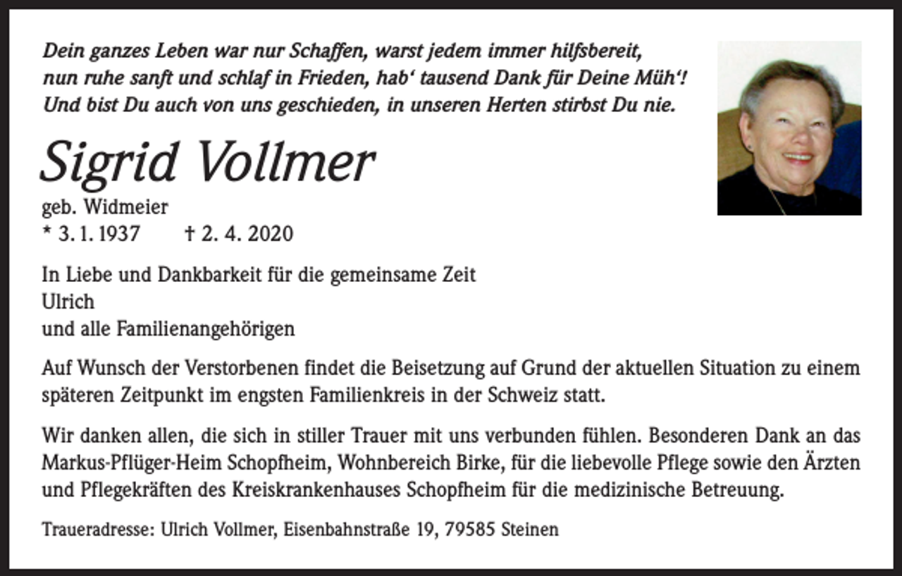 <p>Dein ganzes Leben war nur Schaffen, warst jedem immer hilfsbereit,<br />nun ruhe sanft und schlaf in Frieden, hab‘ tausend Dank für Deine Müh‘!<br />Und bist Du auch von uns geschieden, in unseren Herten stirbst Du nie.</p><p>Sigrid Vollmer<br />geb. Widmeier<br />* 3. 1. 1937 † 2. 4. 2020<br />In Liebe und Dankbarkeit für die gemeinsame Zeit<br />Ulrich<br />und alle Familienangehörigen<br />Auf Wunsch der Verstorbenen findet die Beisetzung auf Grund der aktuellen Situation zu einem<br />späteren Zeitpunkt im engsten Familienkreis in der Schweiz statt.<br />Wir danken allen, die sich in stiller Trauer mit uns verbunden fühlen. Besonderen Dank an das<br />Markus-Pflüger-Heim Schopfheim, Wohnbereich Birke, für die liebevolle Pflege sowie den Ärzten<br />und Pflegekräften des Kreiskrankenhauses Schopfheim für die medizinische Betreuung.<br />Traueradresse: Ulrich Vollmer, Eisenbahnstraße 19, 79585 Steinen</p>
