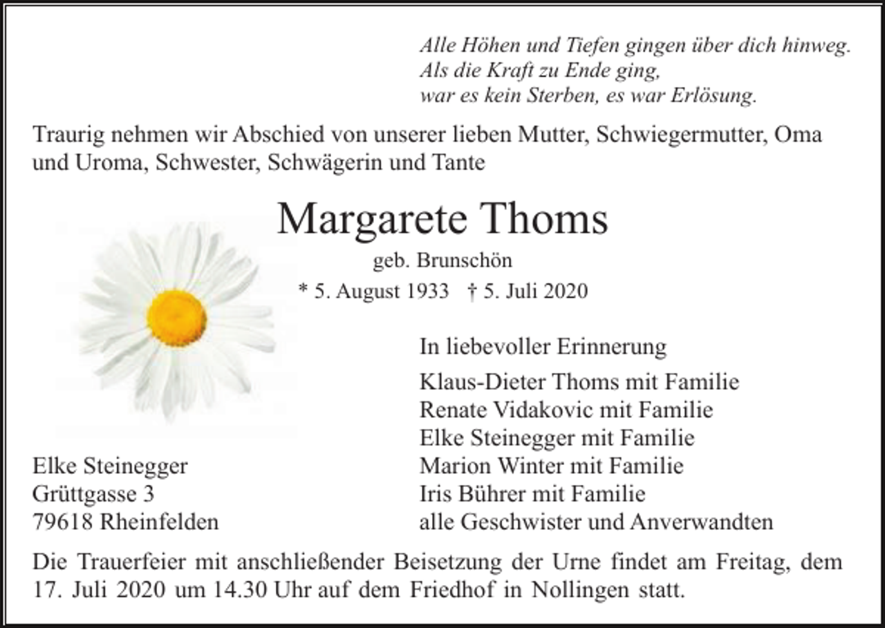 <p>Alle Höhen und Tiefen gingen über dich hinweg.<br />Als die Kraft zu Ende ging,<br />war es kein Sterben, es war Erlösung.</p><p>Traurig nehmen wir Abschied von unserer lieben Mutter, Schwiegermutter, Oma<br />und Uroma, Schwester, Schwägerin und Tante</p><p>Margarete Thoms<br />geb. Brunschön<br />* 5. August 1933 † 5. Juli 2020</p><p>Elke Steinegger<br />Grüttgasse 3<br />79618 Rheinfelden</p><p>In liebevoller Erinnerung<br />Klaus-Dieter Thoms mit Familie<br />Renate Vidakovic mit Familie<br />Elke Steinegger mit Familie<br />Marion Winter mit Familie<br />Iris Bührer mit Familie<br />alle Geschwister und Anverwandten</p><p>Die Trauerfeier mit anschließender Beisetzung der Urne findet am Freitag, dem<br />17. Juli 2020 um 14.30 Uhr auf dem Friedhof in Nollingen statt.</p>