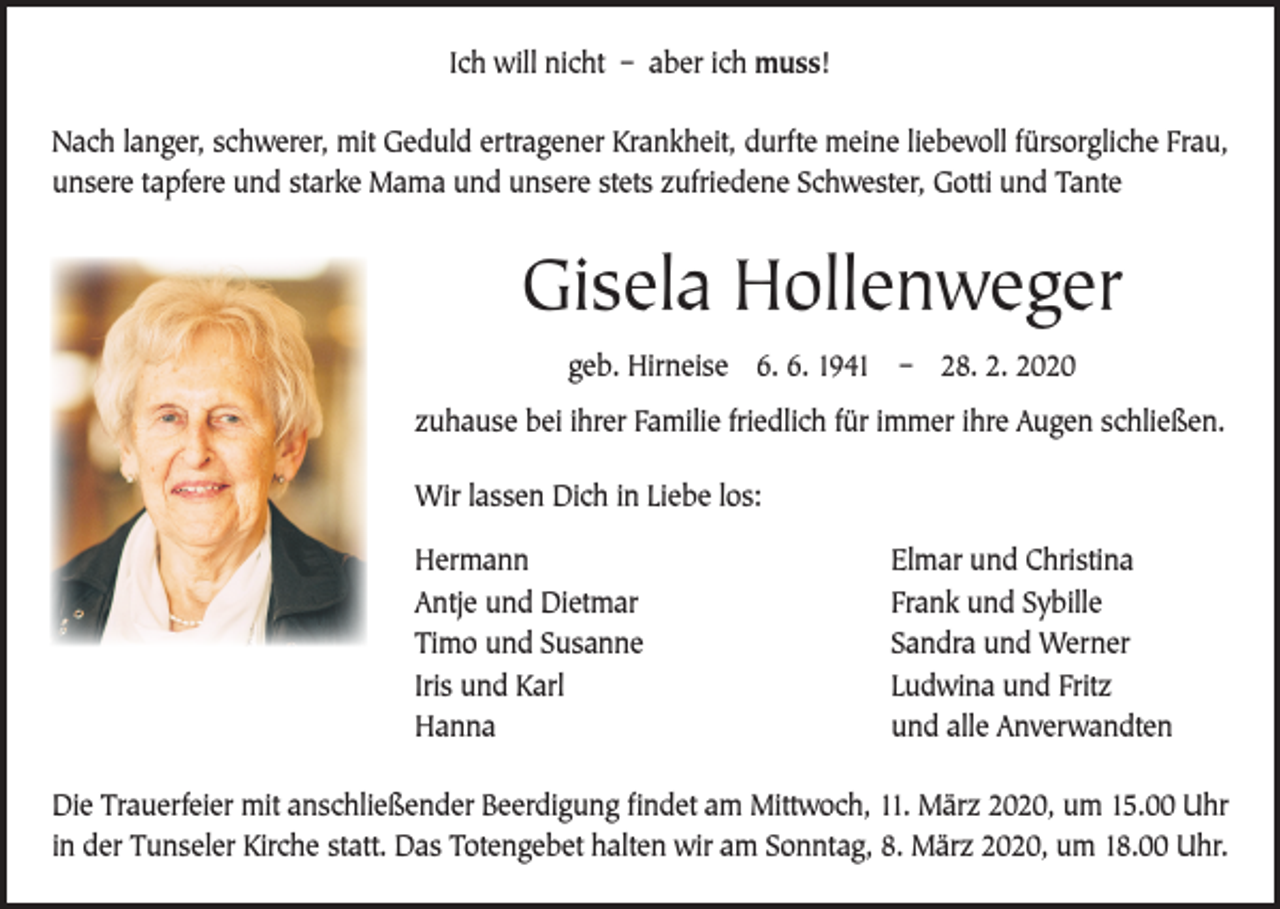 <p>Ich will nicht – aber ich muss!<br />Nach langer, schwerer, mit Geduld ertragener Krankheit, durfte meine liebevoll fürsorgliche Frau,<br />unsere tapfere und starke Mama und unsere stets zufriedene Schwester, Gotti und Tante</p><p>Gisela Hollenweger<br />geb. Hirneise 6. 6. 1941 – 28. 2. 2020<br />zuhause bei ihrer Familie friedlich für immer ihre Augen schließen.<br />Wir lassen Dich in Liebe los:<br />Hermann<br />Antje und Dietmar<br />Timo und Susanne<br />Iris und Karl<br />Hanna</p><p>Elmar und Christina<br />Frank und Sybille<br />Sandra und Werner<br />Ludwina und Fritz<br />und alle Anverwandten</p><p>Die Trauerfeier mit anschließender Beerdigung findet am Mittwoch, 11. März 2020, um 15.00 Uhr<br />in der Tunseler Kirche statt. Das Totengebet halten wir am Sonntag, 8. März 2020, um 18.00 Uhr.</p>
