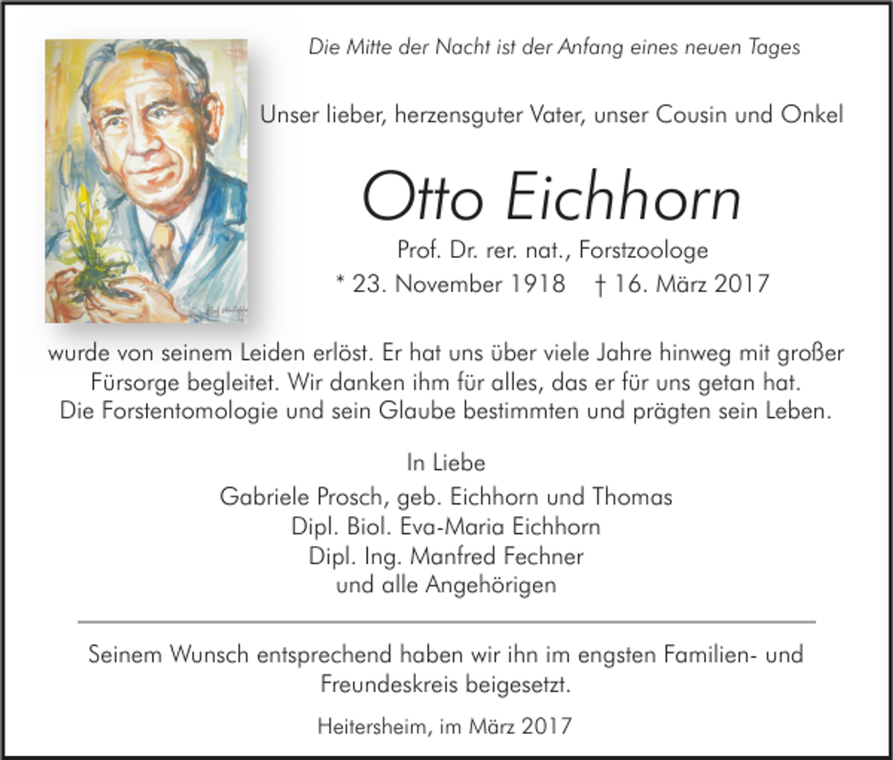 <p>Die Mitte der Nacht ist der Anfang eines neuen Tages</p><p>Unser lieber, herzensguter Vater, unser Cousin und Onkel</p><p>Otto Eichhorn</p><p>Prof. Dr. rer. nat., Forstzoologe<br />* 23. November 1918 † 16. März 2017<br />wurde von seinem Leiden erlöst. Er hat uns über viele Jahre hinweg mit großer<br />Fürsorge begleitet. Wir danken ihm für alles, das er für uns getan hat.<br />Die Forstentomologie und sein Glaube bestimmten und prägten sein Leben.<br />In Liebe<br />Gabriele Prosch, geb. Eichhorn und Thomas<br />Dipl. Biol. Eva-Maria Eichhorn<br />Dipl. Ing. Manfred Fechner<br />und alle Angehörigen<br />Seinem Wunsch entsprechend haben wir ihn im engsten Familien- und<br />Freundeskreis beigesetzt.<br />Heitersheim, im März 2017</p>