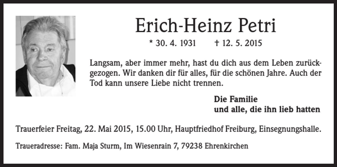 <p>Erich-Heinz Petri<br />* 30. 4. 1931 † 12. 5. 2015<br />Langsam, aber immer mehr, hast du dich aus dem Leben zurückgezogen. Wir danken dir für alles, für die schönen Jahre. Auch der<br />Tod kann unsere Liebe nicht trennen.<br />Die Familie<br />und alle, die ihn lieb hatten<br />Trauerfeier Freitag, 22. Mai 2015, 15.00 Uhr, Hauptfriedhof Freiburg, Einsegnungshalle.<br />Traueradresse: Fam. Maja Sturm, Im Wiesenrain 7, 79238 Ehrenkirchen</p>