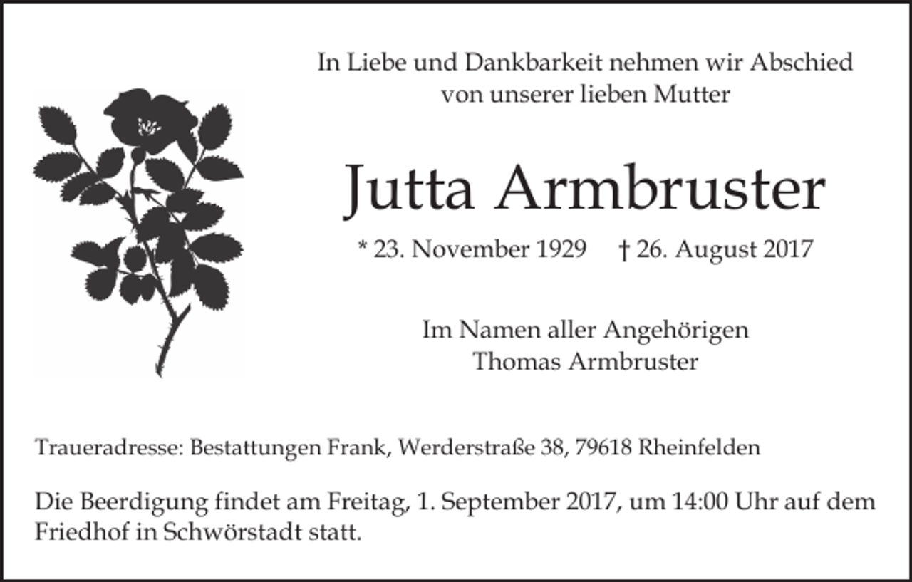 <p>IInn Liebe<br />Li e b e und<br />u n d Dankbarkeit<br />D a n k b ar keit nehmen<br />n e h m e n wir<br />wir Abschied<br />A b s c hi e d<br />vvon<br />o n unserer<br />u n s er er lilieben<br />e b e n Mutter<br />M u tt er</p><p>JJutta<br />utt a Armbruster<br />Ar m br u st er<br />* 23.<br />2 3. November<br />N o v e m b er</p><p>2 6. August<br />A u g u st<br />†† 26.</p><p>IImm Namen<br />N a m e n aller<br />all er Angehörigen<br />A n g e höri g e n<br />TThomas<br />h o m a s Armbruster<br />Ar m br u st er<br />Traueradresse:<br />Tr<br />a u er a dr e s s e: BBestattungen<br />e st att u n g e n Fr<br />Frank,<br />a n k, Werderstraße<br />W er d er str a ß e 338,<br />8, 779618<br />9 6 1 8 Rheinfelden<br />R h ei nf el d e n</p><p>Di e BBeerdigung<br />Die<br />e er di g u n g fifindet<br />n d et aam<br />m Freitag,<br />Fr eit a g, 1.<br />1. September<br />S e pt e m b er 2017,<br />2 0 1 7, um<br />u m 14:00<br />1 4: Uhr<br />U hr auf<br />a uf dem<br />de m<br />Friedhof<br />Fri<br />e d h of iin<br />n SSchwörstadt<br />c h w ör st a d t statt.<br />st att.</p>