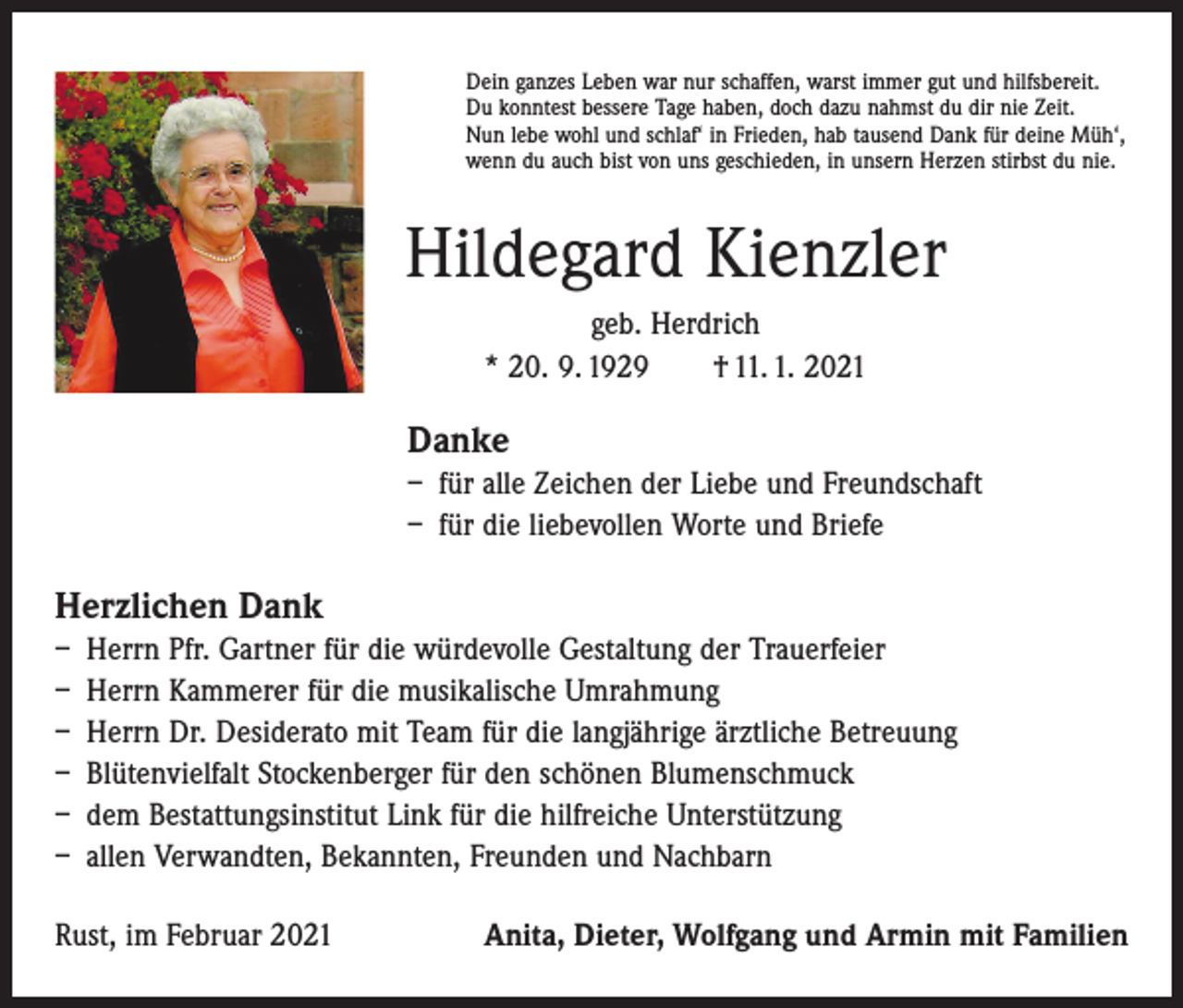 <p>Dein ganzes Leben war nur schaffen, warst immer gut und hilfsbereit.<br />Du konntest bessere Tage haben, doch dazu nahmst du dir nie Zeit.<br />Nun lebe wohl und schlaf‘ in Frieden, hab tausend Dank für deine Müh‘,<br />wenn du auch bist von uns geschieden, in unsern Herzen stirbst du nie.</p><p>Hildegard Kienzler<br />geb. Herdrich<br />* 20. 9. 1929 † 11. 1. 2021</p><p>Danke<br />– für alle Zeichen der Liebe und Freundschaft<br />– für die liebevollen Worte und Briefe</p><p>Herzlichen Dank<br />– Herrn Pfr. Gartner für die würdevolle Gestaltung der Trauerfeier<br />– Herrn Kammerer für die musikalische Umrahmung<br />– Herrn Dr. Desiderato mit Team für die langjährige ärztliche Betreuung<br />– Blütenvielfalt Stockenberger für den schönen Blumenschmuck<br />– dem Bestattungsinstitut Link für die hilfreiche Unterstützung<br />– allen Verwandten, Bekannten, Freunden und Nachbarn<br />Rust, im Februar 2021</p><p>Anita, Dieter, Wolfgang und Armin mit Familien</p>