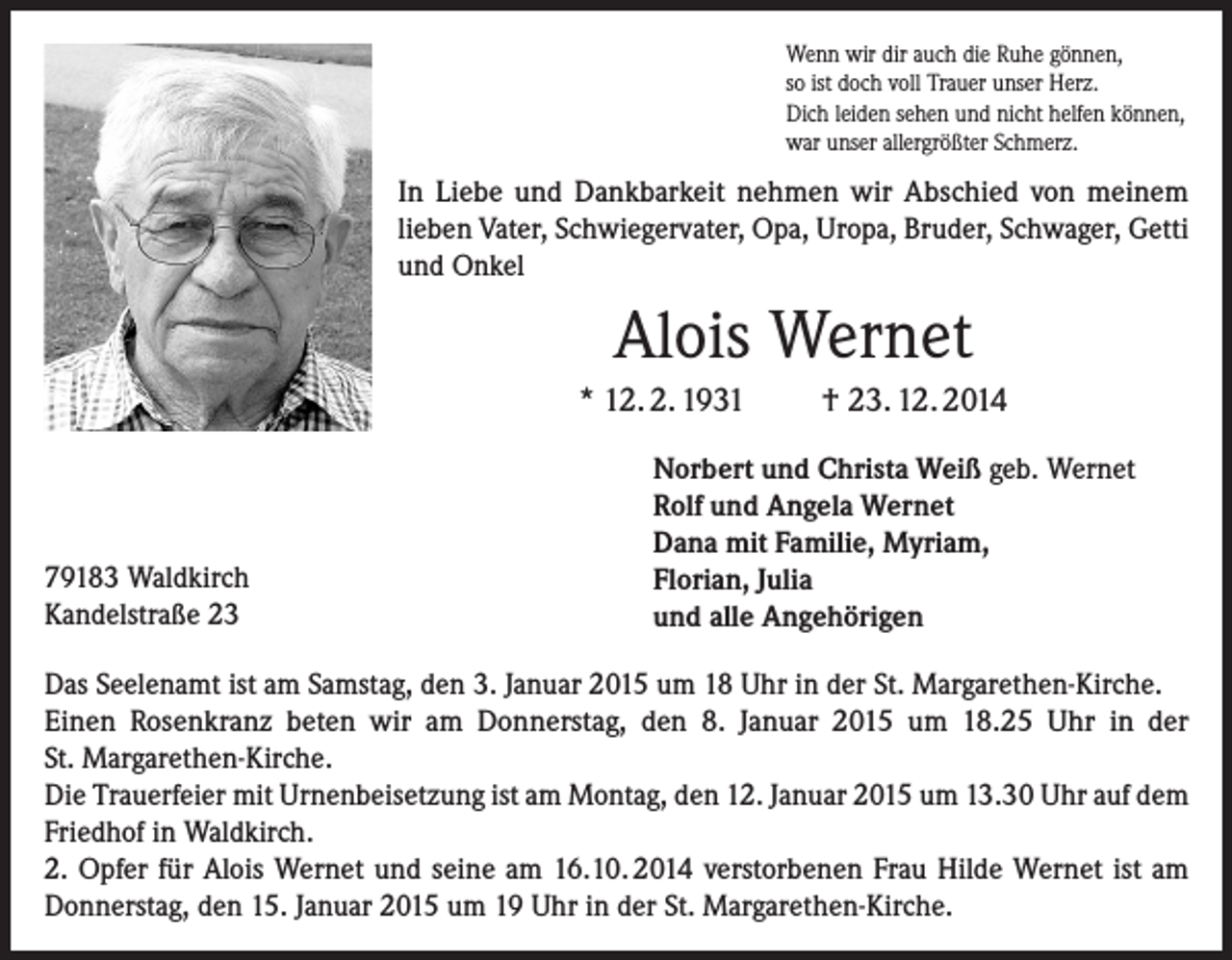 <p>Wenn wir dir auch die Ruhe gönnen,<br />so ist doch voll Trauer unser Herz.<br />Dich leiden sehen und nicht helfen können,<br />war unser allergrößter Schmerz.</p><p>In Liebe und Dankbarkeit nehmen wir Abschied von meinem<br />lieben Vater, Schwiegervater, Opa, Uropa, Bruder, Schwager, Getti<br />und Onkel</p><p>Alois Wernet<br />* 12. 2. 1931</p><p>79183 Waldkirch<br />Kandelstraße 23</p><p>† 23. 12. 2014</p><p>Norbert und Christa Weiß geb. Wernet<br />Rolf und Angela Wernet<br />Dana mit Familie, Myriam,<br />Florian, Julia<br />und alle Angehörigen</p><p>Das Seelenamt ist am Samstag, den 3. Januar 2015 um 18 Uhr in der St. Margarethen-Kirche.<br />Einen Rosenkranz beten wir am Donnerstag, den 8. Januar 2015 um 18.25 Uhr in der<br />St. Margarethen-Kirche.<br />Die Trauerfeier mit Urnenbeisetzung ist am Montag, den 12. Januar 2015 um 13.30 Uhr auf dem<br />Friedhof in Waldkirch.<br />2. Opfer für Alois Wernet und seine am 16.10. 2014 verstorbenen Frau Hilde Wernet ist am<br />Donnerstag, den 15. Januar 2015 um 19 Uhr in der St. Margarethen-Kirche.</p>