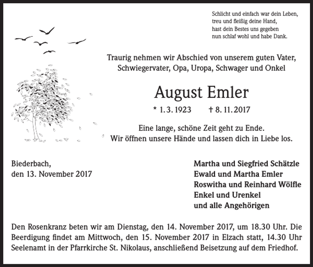 <p>Schlicht und einfach war dein Leben,<br />treu und fleißig deine Hand,<br />hast dein Bestes uns gegeben<br />nun schlaf wohl und habe Dank.</p><p>Traurig nehmen wir Abschied von unserem guten Vater,<br />Schwiegervater, Opa, Uropa, Schwager und Onkel</p><p>August Emler<br />* 1. 3. 1923</p><p>† 8. 11. 2017</p><p>Eine lange, schöne Zeit geht zu Ende.<br />Wir öffnen unsere Hände und lassen dich in Liebe los.<br />Biederbach,<br />den 13. November 2017</p><p>Martha und Siegfried Schätzle<br />Ewald und Martha Emler<br />Roswitha und Reinhard Wölfle<br />Enkel und Urenkel<br />und alle Angehörigen</p><p>Den Rosenkranz beten wir am Dienstag, den 14. November 2017, um 18.30 Uhr. Die<br />Beerdigung findet am Mittwoch, den 15. November 2017 in Elzach statt, 14.30 Uhr<br />Seelenamt in der Pfarrkirche St. Nikolaus, anschließend Beisetzung auf dem Friedhof.</p>