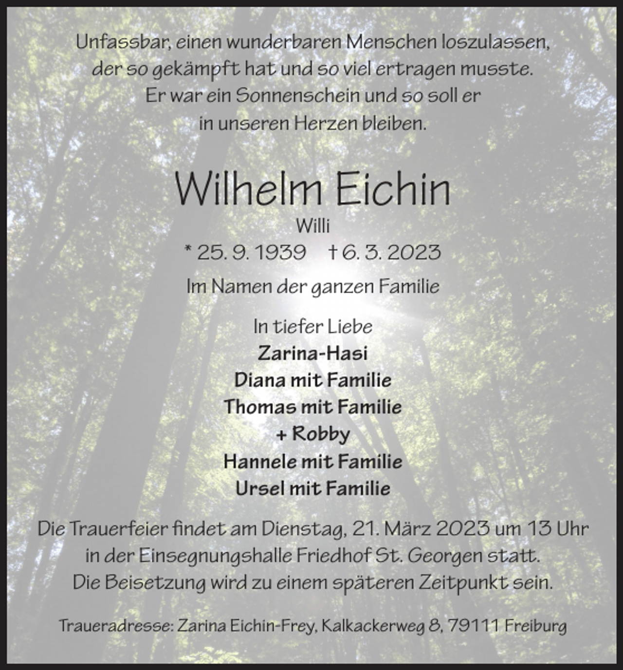<p>Unfassbar, einen wunderbaren Menschen loszulassen,<br />der so gekämpft hat und so viel ertragen musste.<br />Er war ein Sonnenschein und so soll er<br />in unseren Herzen bleiben.</p><p>Wilhelm Eichin<br />Willi<br />* 25. 9. 1939 † 6. 3. 2023<br />Im Namen der ganzen Familie<br />In tiefer Liebe<br />Zarina-Hasi<br />Diana mit Familie<br />Thomas mit Familie<br />+ Robby<br />Hannele mit Familie<br />Ursel mit Familie<br />Die Trauerfeier findet am Dienstag, 21. März 2023 um 13 Uhr<br />in der Einsegnungshalle Friedhof St. Georgen statt.<br />Die Beisetzung wird zu einem späteren Zeitpunkt sein.<br />Traueradresse: Zarina Eichin-Frey, Kalkackerweg 8, 79111 Freiburg</p>
