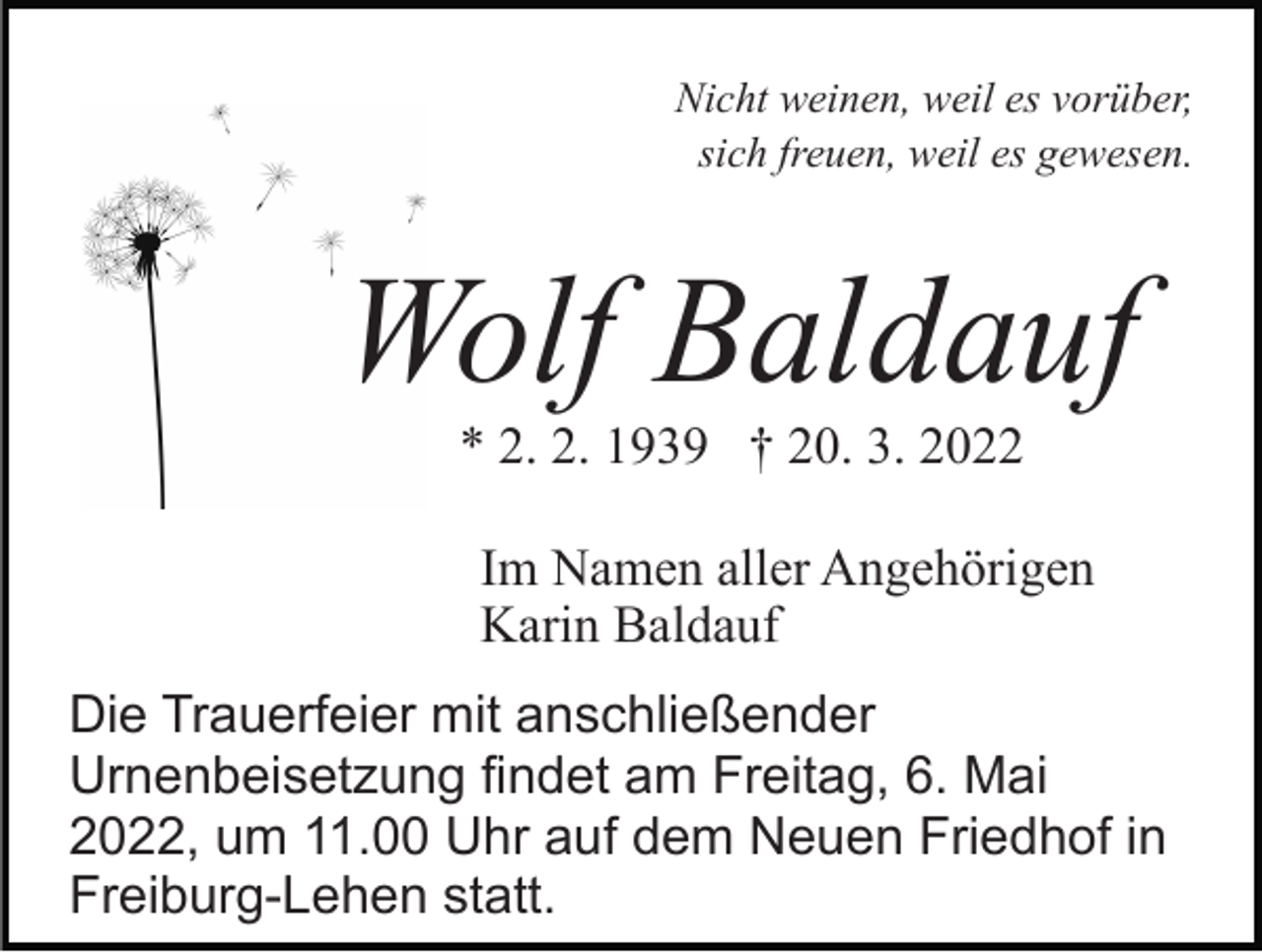 <p>Nicht weinen, weil es vorüber,<br />sich freuen, weil es gewesen.</p><p>Wolf Baldauf<br />* 2. 2. 1939 † 20. 3. 2022<br />Im Namen aller Angehörigen<br />Karin Baldauf<br />Die Trauerfeier mit anschließender<br />Urnenbeisetzung findet am Freitag, 6. Mai<br />2022, um 11.00 Uhr auf dem Neuen Friedhof in<br />Freiburg-Lehen statt.</p>