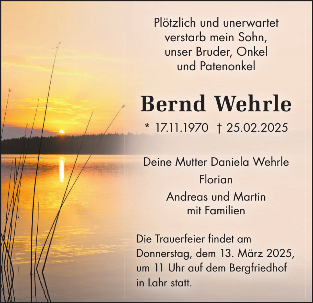 <p>Plötzlich und unerwartet<br />verstarb mein Sohn,<br />unser Bruder, Onkel<br />und Patenonkel</p><p>Bernd Wehrle<br />* 17.11.1970 † 25.02.2025<br />Deine Mutter Daniela Wehrle<br />Florian<br />Andreas und Martin<br />mit Familien<br />Die Trauerfeier findet am<br />Donnerstag, dem 13. März 2025,<br />um 11 Uhr auf dem Bergfriedhof<br />in Lahr statt.</p>