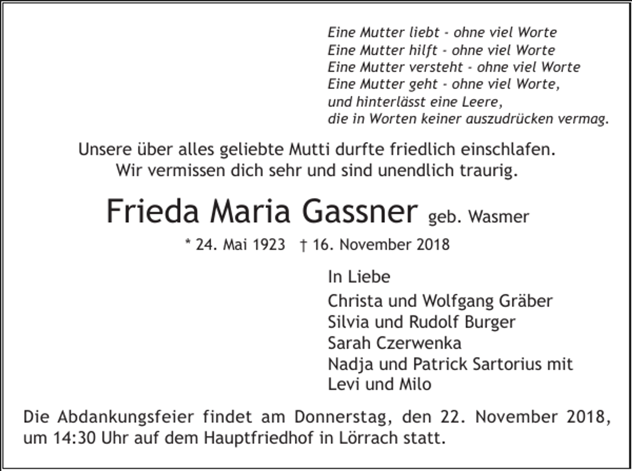 <p>Eine Mutter liebt - ohne viel Worte<br />Eine Mutter hilft - ohne viel Worte<br />Eine Mutter versteht - ohne viel Worte<br />Eine Mutter geht - ohne viel Worte,<br />und hinterlässt eine Leere,<br />die in Worten keiner auszudrücken vermag.</p><p>Unsere über alles geliebte Mutti durfte friedlich einschlafen.<br />Wir vermissen dich sehr und sind unendlich traurig.</p><p>Frieda Maria Gassner</p><p>geb. Wasmer</p><p>* 24. Mai 1923 † 16. November 2018</p><p>In Liebe<br />Christa und Wolfgang Gräber<br />Silvia und Rudolf Burger<br />Sarah Czerwenka<br />Nadja und Patrick Sartorius mit<br />Levi und Milo<br />Die Abdankungsfeier findet am Donnerstag, den 22. November 2018,<br />um 14:30 Uhr auf dem Hauptfriedhof in Lörrach statt.</p>