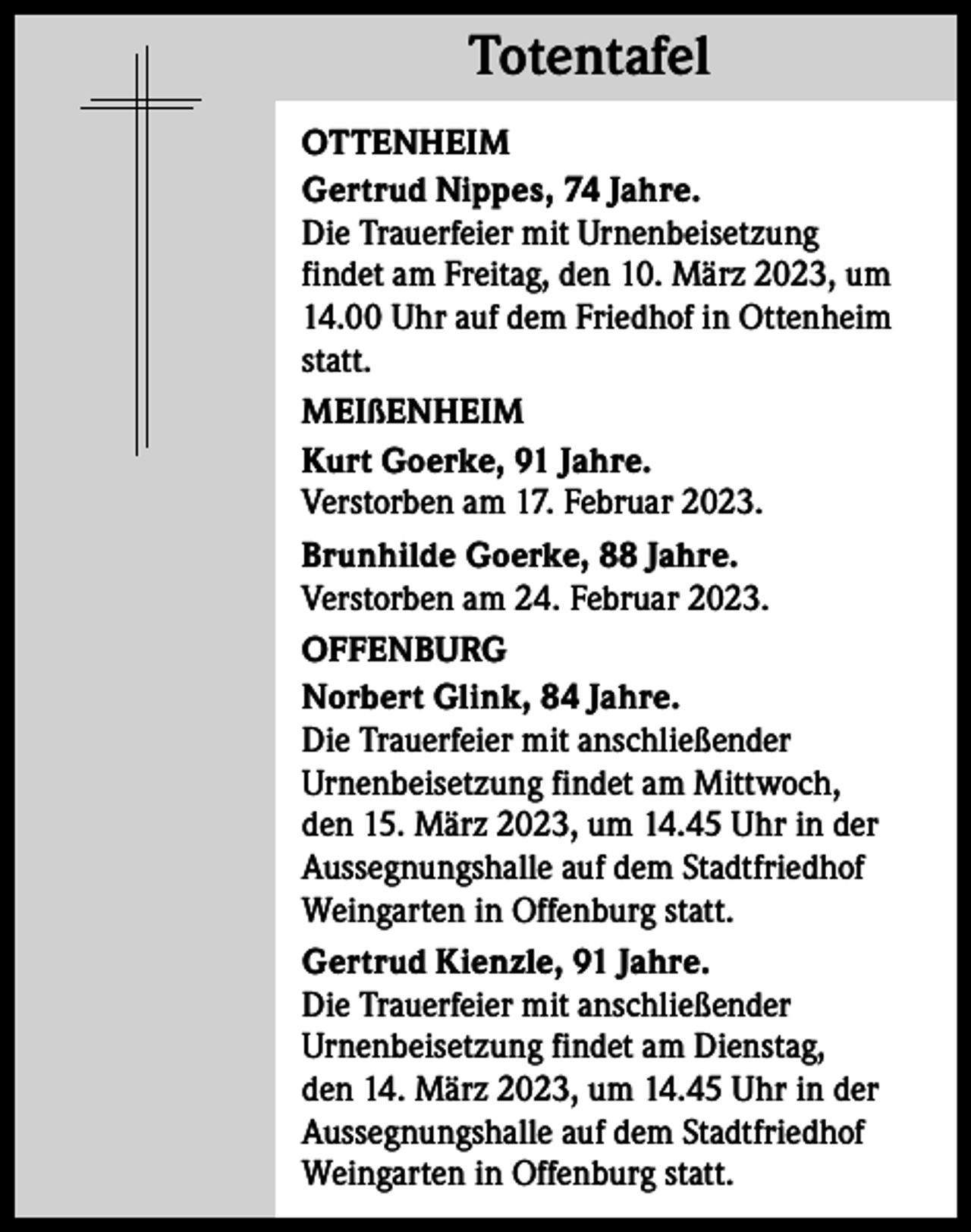 <p>Totentafel<br />Totentafel<br />OTTENHEIM<br />Gertrud Nippes, 74 Jahre.<br />Die Trauerfeier mit Urnenbeisetzung<br />findet am Freitag, den 10. März 2023, um<br />14.00 Uhr auf dem Friedhof in Ottenheim<br />statt.<br />MEIßENHEIM<br />Kurt Goerke, 91 Jahre.<br />Verstorben am 17. Februar 2023.<br />Brunhilde Goerke, 88 Jahre.<br />Verstorben am 24. Februar 2023.<br />OFFENBURG<br />Norbert Glink, 84 Jahre.<br />Die Trauerfeier mit anschließender<br />­Urnenbeisetzung findet am Mittwoch,<br />den 15. März 2023, um 14.45 Uhr in der<br />­Aussegnungshalle auf dem Stadtfriedhof<br />Weingarten in Offenburg statt.<br />Gertrud Kienzle, 91 Jahre.<br />Die Trauerfeier mit anschließender<br />­Urnenbeisetzung findet am Dienstag,<br />den 14. März 2023, um 14.45 Uhr in der<br />­Aussegnungshalle auf dem Stadtfriedhof<br />Weingarten in Offenburg statt.</p>