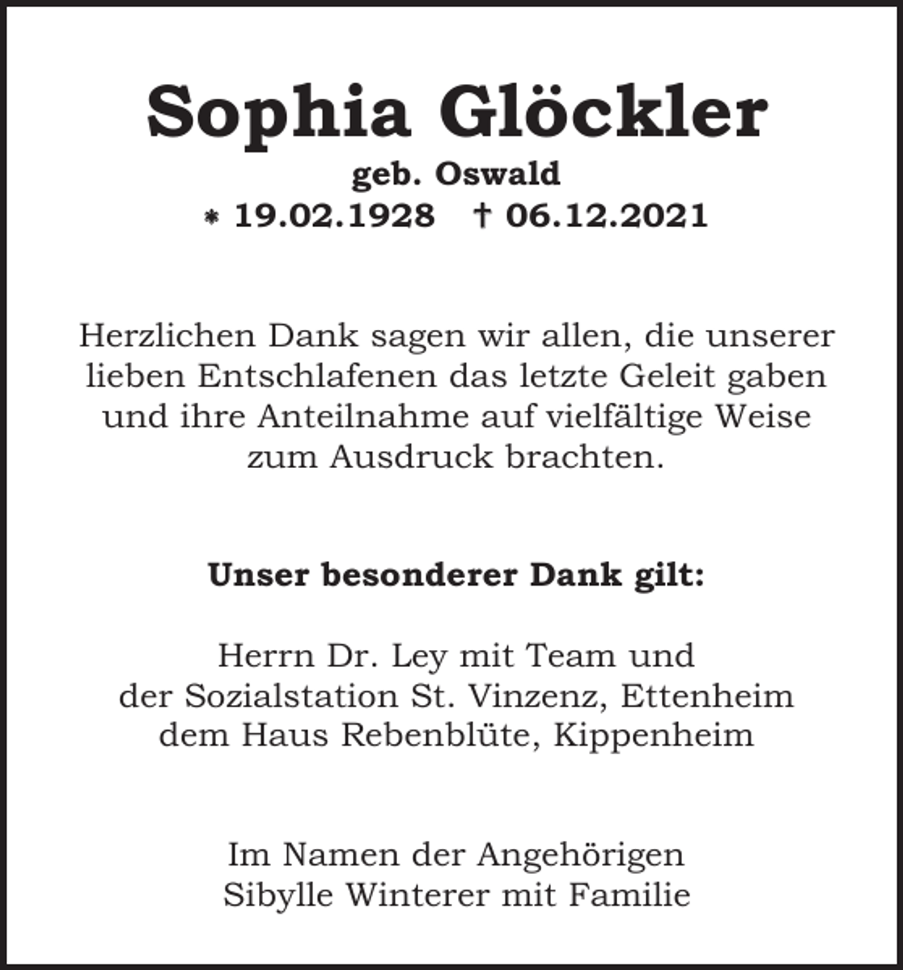 <p>Sophia Glöckler<br />geb. Oswald<br />* 19.02.1928 † 06.12.2021</p><p>Herzlichen Dank sagen wir allen, die unserer<br />lieben Entschlafenen das letzte Geleit gaben<br />und ihre Anteilnahme auf vielfältige Weise<br />zum Ausdruck brachten.</p><p>Unser besonderer Dank gilt:<br />Herrn Dr. Ley mit Team und<br />der Sozialstation St. Vinzenz, Ettenheim<br />dem Haus Rebenblüte, Kippenheim</p><p>Im Namen der Angehörigen<br />Sibylle Winterer mit Familie</p>