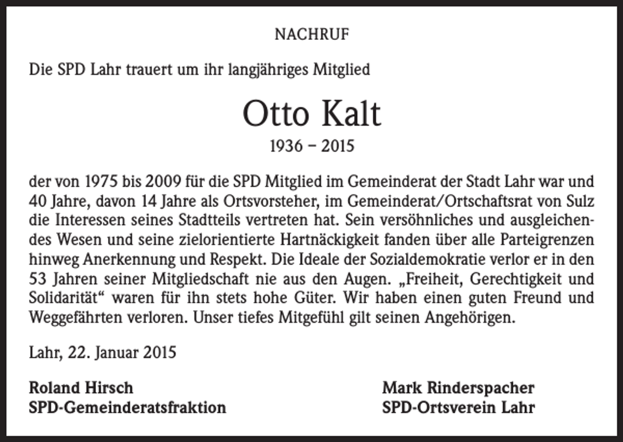 <p>NACHRUF</p><p>Die SPD Lahr trauert um ihr langjähriges Mitglied</p><p>Otto Kalt<br />1936 – 2015<br />der von 1975 bis 2009 für die SPD Mitglied im Gemeinderat der Stadt Lahr war und<br />40 Jahre, davon 14 Jahre als Ortsvorsteher, im Gemeinderat/Ortschaftsrat von Sulz<br />die Interessen seines Stadtteils vertreten hat. Sein versöhnliches und ausgleichendes Wesen und seine zielorientierte Hartnäckigkeit fanden über alle Parteigrenzen<br />hinweg Anerkennung und Respekt. Die Ideale der Sozialdemokratie verlor er in den<br />53 Jahren seiner Mitgliedschaft nie aus den Augen. „Freiheit, Gerechtigkeit und<br />Solidarität“ waren für ihn stets hohe Güter. Wir haben einen guten Freund und<br />Weggefährten verloren. Unser tiefes Mitgefühl gilt seinen Angehörigen.<br />Lahr, 22. Januar 2015<br />Roland Hirsch<br />SPD-Gemeinderatsfraktion</p><p>Mark Rinderspacher<br />SPD-Ortsverein Lahr</p>