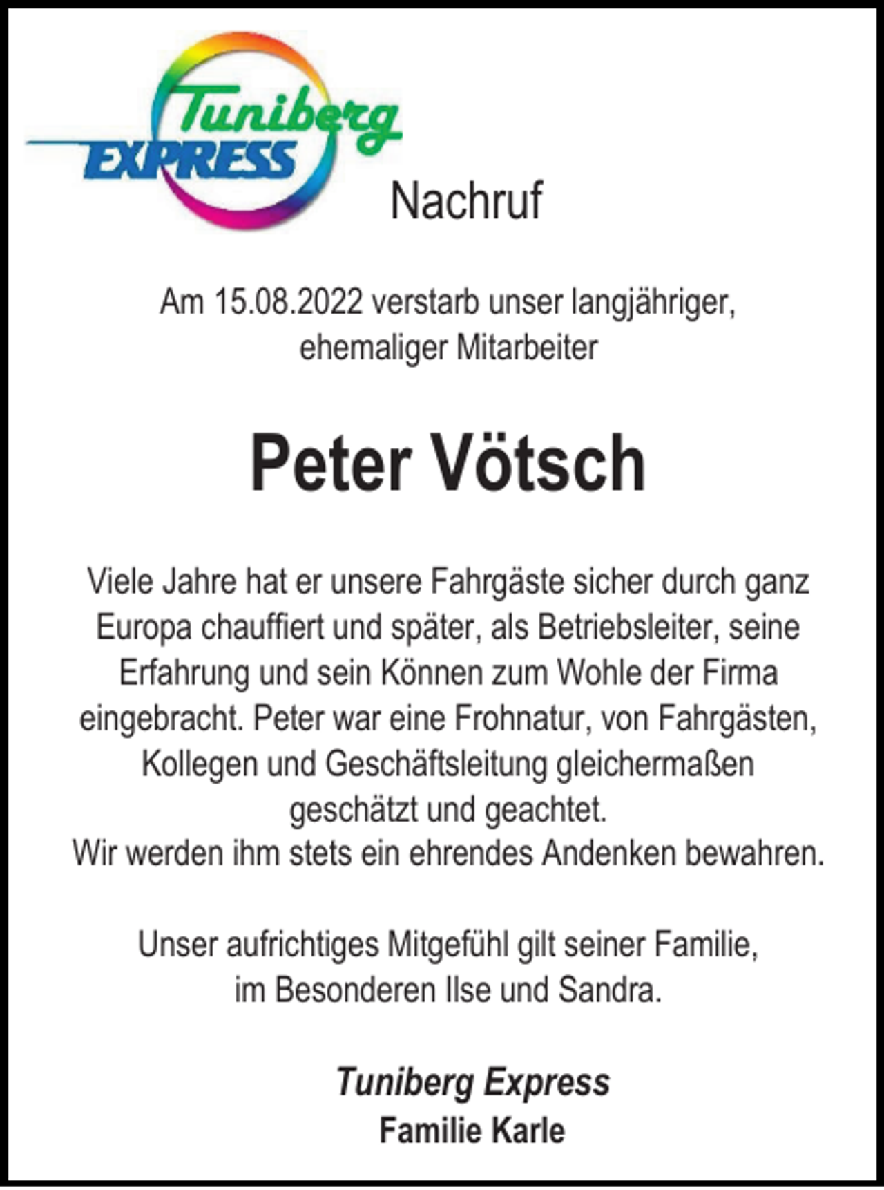 <p>Nachruf<br />Am 15.08.2022 verstarb unser langjähriger,<br />ehemaliger Mitarbeiter</p><p>Peter Vötsch<br />Viele Jahre hat er unsere Fahrgäste sicher durch ganz<br />Europa chauffiert und später, als Betriebsleiter, seine<br />Erfahrung und sein Können zum Wohle der Firma<br />eingebracht. Peter war eine Frohnatur, von Fahrgästen,<br />Kollegen und Geschäftsleitung gleichermaßen<br />geschätzt und geachtet.<br />Wir werden ihm stets ein ehrendes Andenken bewahren.<br />Unser aufrichtiges Mitgefühl gilt seiner Familie,<br />im Besonderen Ilse und Sandra.</p><p>Tuniberg Express<br />Familie Karle</p>