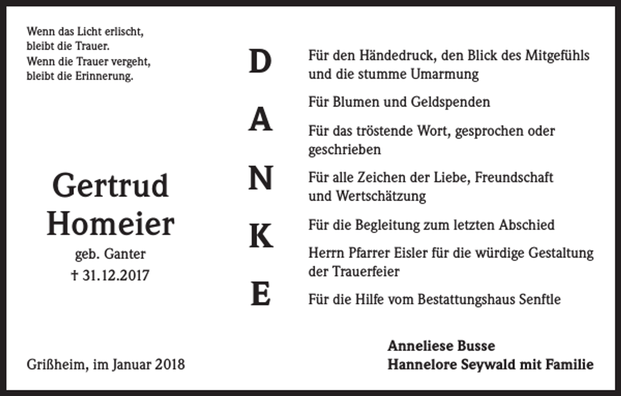 <p>Wenn das Licht erlischt,<br />bleibt die Trauer.<br />Wenn die Trauer vergeht,<br />bleibt die Erinnerung.</p><p>Gertrud<br />Homeier<br />geb. Ganter<br />† 31.12.2017</p><p>Grißheim, im Januar 2018</p><p>D</p><p>Für den Händedruck, den Blick des Mitgefühls<br />und die stumme Umarmung</p><p>A</p><p>Für Blumen und Geldspenden</p><p>N<br />K<br />E</p><p>Für das tröstende Wort, gesprochen oder<br />geschrieben<br />Für alle Zeichen der Liebe, Freundschaft<br />und Wertschätzung<br />Für die Begleitung zum letzten Abschied<br />Herrn Pfarrer Eisler für die würdige Gestaltung<br />der Trauerfeier<br />Für die Hilfe vom Bestattungshaus Senftle<br />Anneliese Busse<br />Hannelore Seywald mit Familie</p>