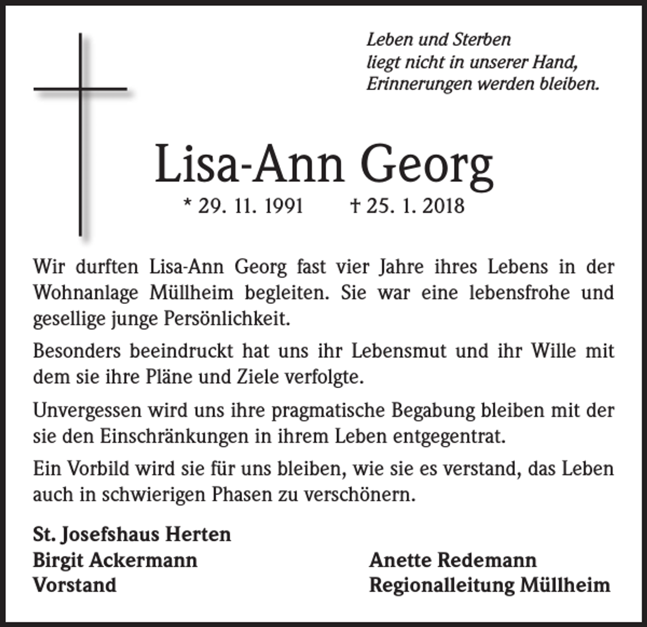 <p>Leben und Sterben<br />liegt nicht in unserer Hand,<br />Erinnerungen werden bleiben.</p><p>Lisa-Ann Georg<br />* 29. 11. 1991 † 25. 1. 2018</p><p>Wir durften Lisa-Ann Georg fast vier Jahre ihres Lebens in der<br />Wohnanlage Müllheim begleiten. Sie war eine lebensfrohe und<br />gesellige junge Persönlichkeit.<br />Besonders beeindruckt hat uns ihr Lebensmut und ihr Wille mit<br />dem sie ihre Pläne und Ziele verfolgte.<br />Unvergessen wird uns ihre pragmatische Begabung bleiben mit der<br />sie den Einschränkungen in ihrem Leben entgegentrat.<br />Ein Vorbild wird sie für uns bleiben, wie sie es verstand, das Leben<br />auch in schwierigen Phasen zu verschönern.<br />St. Josefshaus Herten<br />Birgit Ackermann<br />Vorstand</p><p>Anette Redemann<br />Regionalleitung Müllheim</p>