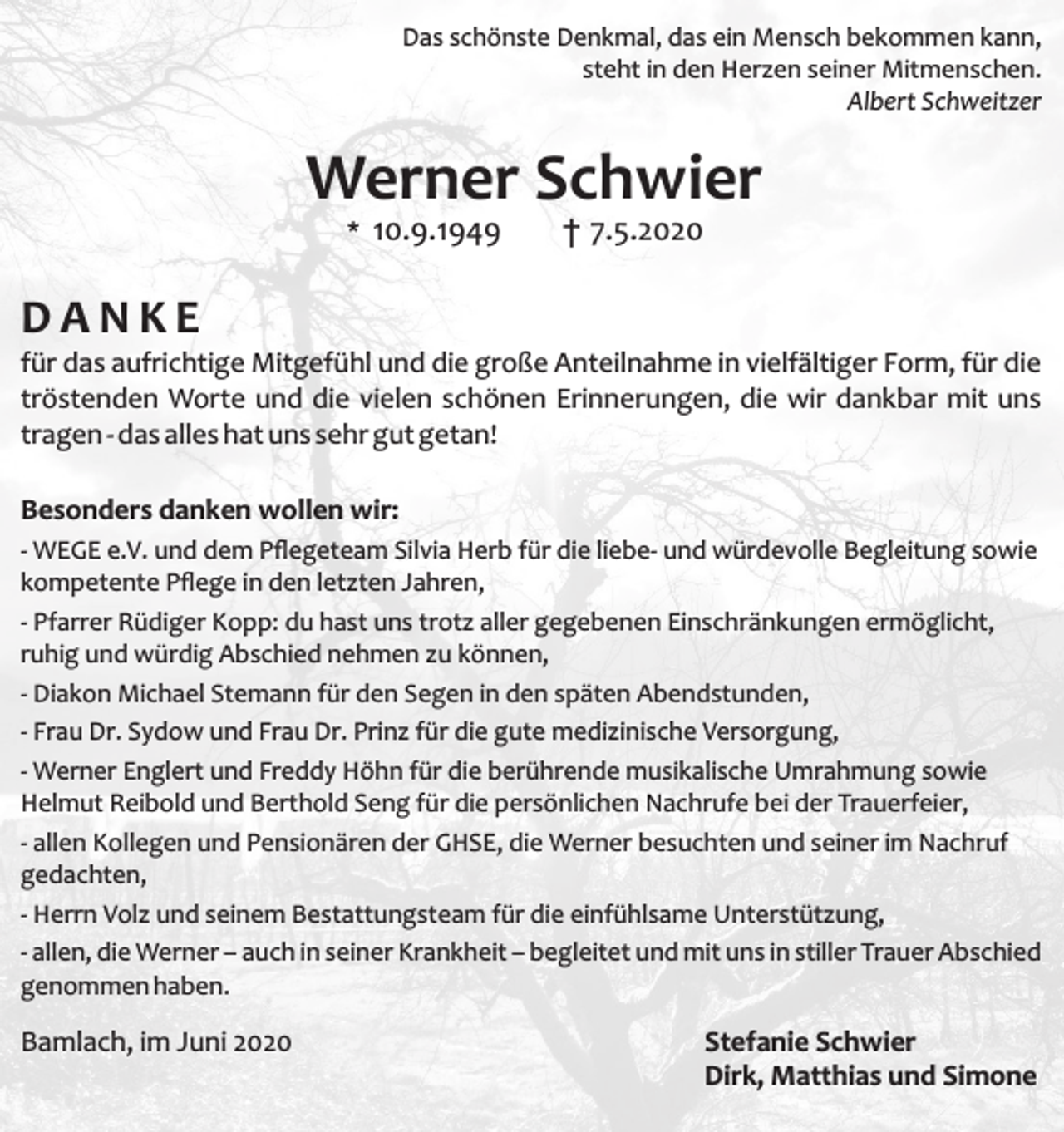 <p>Das schönste Denkmal, das ein Mensch bekommen kann,<br />steht in den Herzen seiner Mitmenschen.<br />Albert Schweitzer</p><p>Werner Schwier<br />* 10.9.1949</p><p>† 7.5.2020</p><p>DANKE<br />für das aufrichtige Mitgefühl und die große Anteilnahme in vielfältiger Form, für die<br />tröstenden Worte und die vielen schönen Erinnerungen, die wir dankbar mit uns<br />tragen - das alles hat uns sehr gut getan!<br />Besonders danken wollen wir:<br />- WEGE e.V. und dem Pﬂegeteam Silvia Herb für die liebe- und würdevolle Begleitung sowie<br />kompetente Pﬂege in den letzten Jahren,<br />- Pfarrer Rüdiger Kopp: du hast uns trotz aller gegebenen Einschränkungen ermöglicht,<br />ruhig und würdig Abschied nehmen zu können,<br />- Diakon Michael Stemann für den Segen in den späten Abendstunden,<br />- Frau Dr. Sydow und Frau Dr. Prinz für die gute medizinische Versorgung,<br />- Werner Englert und Freddy Höhn für die berührende musikalische Umrahmung sowie<br />Helmut Reibold und Berthold Seng für die persönlichen Nachrufe bei der Trauerfeier,<br />- allen Kollegen und Pensionären der GHSE, die Werner besuchten und seiner im Nachruf<br />gedachten,<br />- Herrn Volz und seinem Bestattungsteam für die einfühlsame Unterstützung,<br />- allen, die Werner – auch in seiner Krankheit – begleitet und mit uns in stiller Trauer Abschied<br />genommen haben.</p><p>Bamlach, im Juni 2020</p><p>Stefanie Schwier<br />Dirk, Matthias und Simone</p>