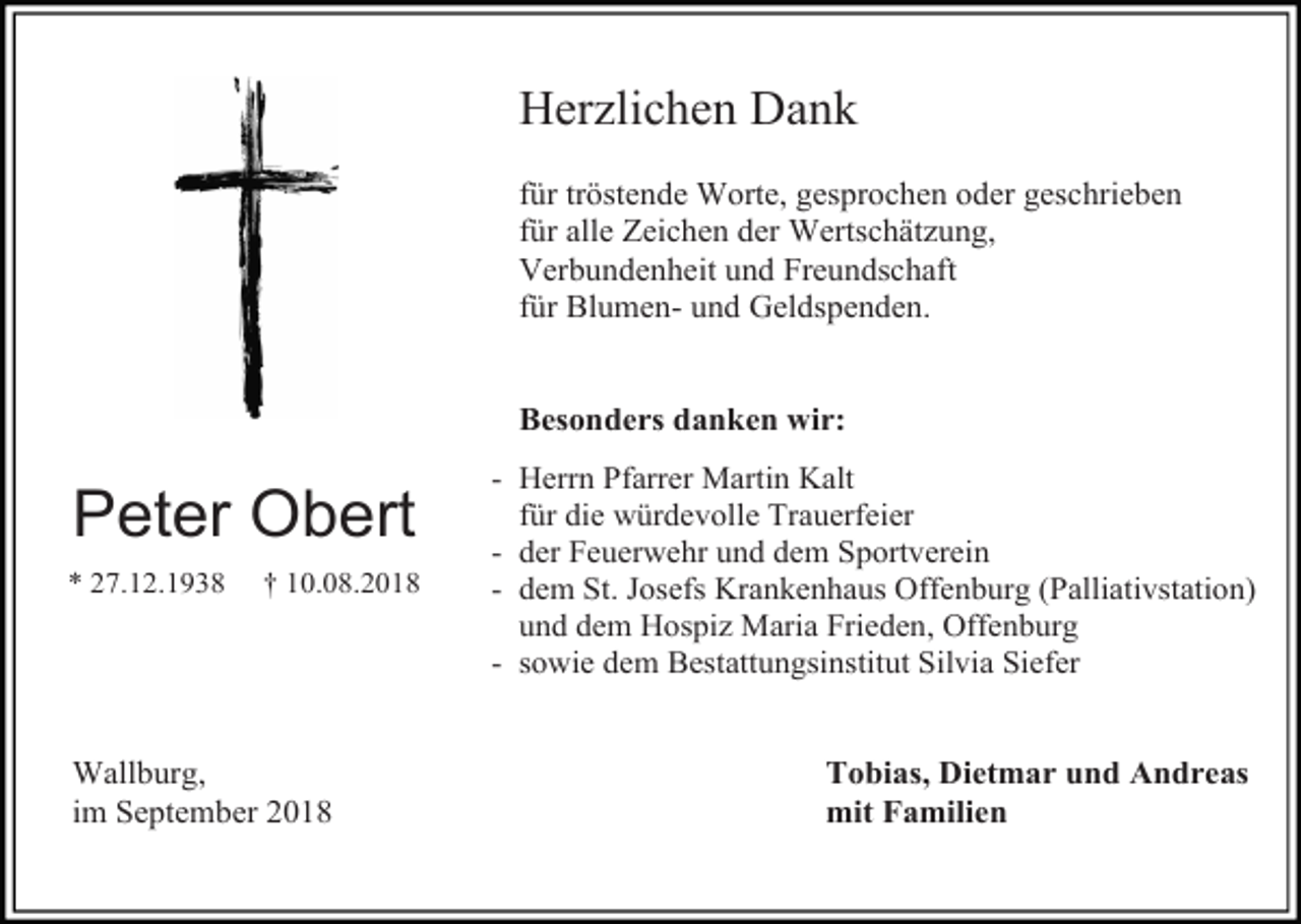 <p>Her lichen Dank<br />für tröstende Worte, gesprochen oder geschrieben<br />für alle Zeichen der Wertschät ung,<br />Verbundenheit und Freundschaft<br />für Blumen- und Geldspenden.</p><p>Besonders danken wir:</p><p>Peter Obert<br />* 27.12.1938</p><p>† 10.08.2018</p><p>Wallburg,<br />im September 2018</p><p>- Herrn Pfarrer Martin Kalt<br />für die würdevolle Trauerfeier<br />- der Feuerwehr und dem Sportverein<br />- dem St. Josefs Krankenhaus Offenburg (Palliativstation)<br />und dem Hospi Maria Frieden, Offenburg<br />- sowie dem Bestattungsinstitut Silvia Siefer</p><p>Tobias, Dietmar und Andreas<br />mit Familien</p>