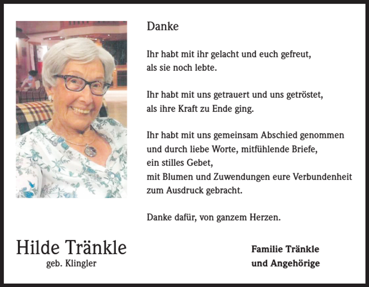 <p>Danke<br />Ihr habt mit ihr gelacht und euch gefreut,<br />als sie noch lebte.<br />Ihr habt mit uns getrauert und uns getröstet,<br />als ihre Kraft zu Ende ging.<br />Ihr habt mit uns gemeinsam Abschied genommen<br />und durch liebe Worte, mitfühlende Briefe,<br />ein stilles Gebet,<br />mit Blumen und Zuwendungen eure Verbundenheit<br />zum Ausdruck gebracht.<br />Danke dafür, von ganzem Herzen.</p><p>Hilde Tränkle<br />geb. Klingler</p><p>Familie Tränkle<br />und Angehörige</p>