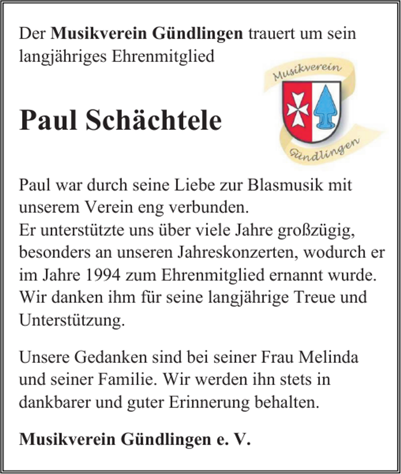 <p>Der Musikverein Gündlingen trauert um sein<br />langjähriges Ehrenmitglied</p><p>Paul Schächtele<br />Paul war durch seine Liebe zur Blasmusik mit<br />unserem Verein eng verbunden.<br />Er unterstützte uns über viele Jahre großzügig,<br />besonders an unseren Jahreskonzerten, wodurch er<br />im Jahre 1994 zum Ehrenmitglied ernannt wurde.<br />Wir danken ihm für seine langjährige Treue und<br />Unterstützung.<br />Unsere Gedanken sind bei seiner Frau Melinda<br />und seiner Familie. Wir werden ihn stets in<br />dankbarer und guter Erinnerung behalten.<br />Musikverein Gündlingen e. V.</p>