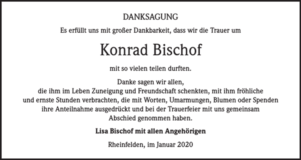 <p>DANKSAGUNG<br />Es erfüllt uns mit großer Dankbarkeit, dass wir die Trauer um</p><p>Konrad Bischof<br />mit so vielen teilen durften.<br />Danke sagen wir allen,<br />die ihm im Leben Zuneigung und Freundschaft schenkten, mit ihm fröhliche<br />und ernste Stunden verbrachten, die mit Worten, Umarmungen, Blumen oder Spenden<br />ihre Anteilnahme ausgedrückt und bei der Trauerfeier mit uns gemeinsam<br />Abschied genommen haben.<br />Lisa Bischof mit allen Angehörigen<br />Rheinfelden, im Januar 2020</p>