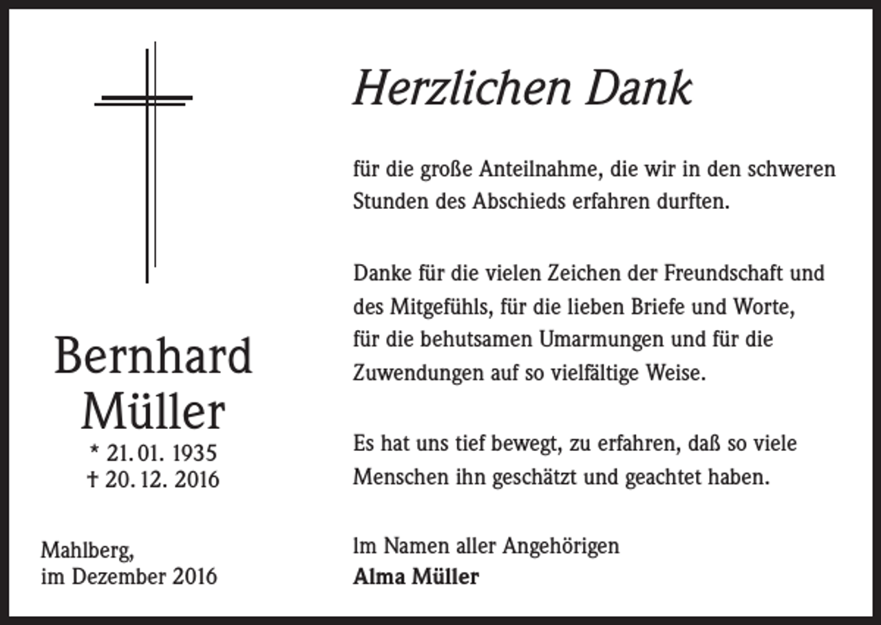 <p>Herzlichen Dank<br />für die große Anteilnahme, die wir in den schweren<br />Stunden des Abschieds erfahren durften.</p><p>Bernhard<br />Müller<br />* 21. 01. 1935<br />† 20. 12. 2016</p><p>Mahlberg,<br />im Dezember 2016</p><p>Danke für die vielen Zeichen der Freundschaft und<br />des Mitgefühls, für die lieben Briefe und Worte,<br />für die behutsamen Umarmungen und für die<br />Zuwendungen auf so vielfältige Weise.<br />Es hat uns tief bewegt, zu erfahren, daß so viele<br />Menschen ihn geschätzt und geachtet haben.<br />lm Namen aller Angehörigen<br />Alma Müller</p>
