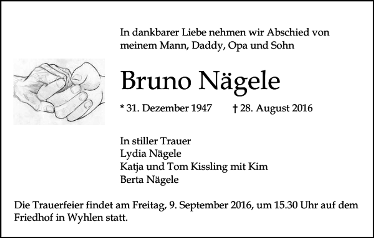 <p>In dankbarer Liebe nehmen wir Abschied von<br />meinem Mann, Daddy, Opa und Sohn</p><p>Bruno Nägele<br />* 31. Dezember 1947</p><p>† 28. August 2016</p><p>In stiller Trauer<br />Lydia Nägele<br />Katja und Tom Kissling mit Kim<br />Berta Nägele<br />Die Trauerfeier findet am Freitag, 9. September 2016, um 15.30 Uhr auf dem<br />Friedhof in Wyhlen statt.</p>