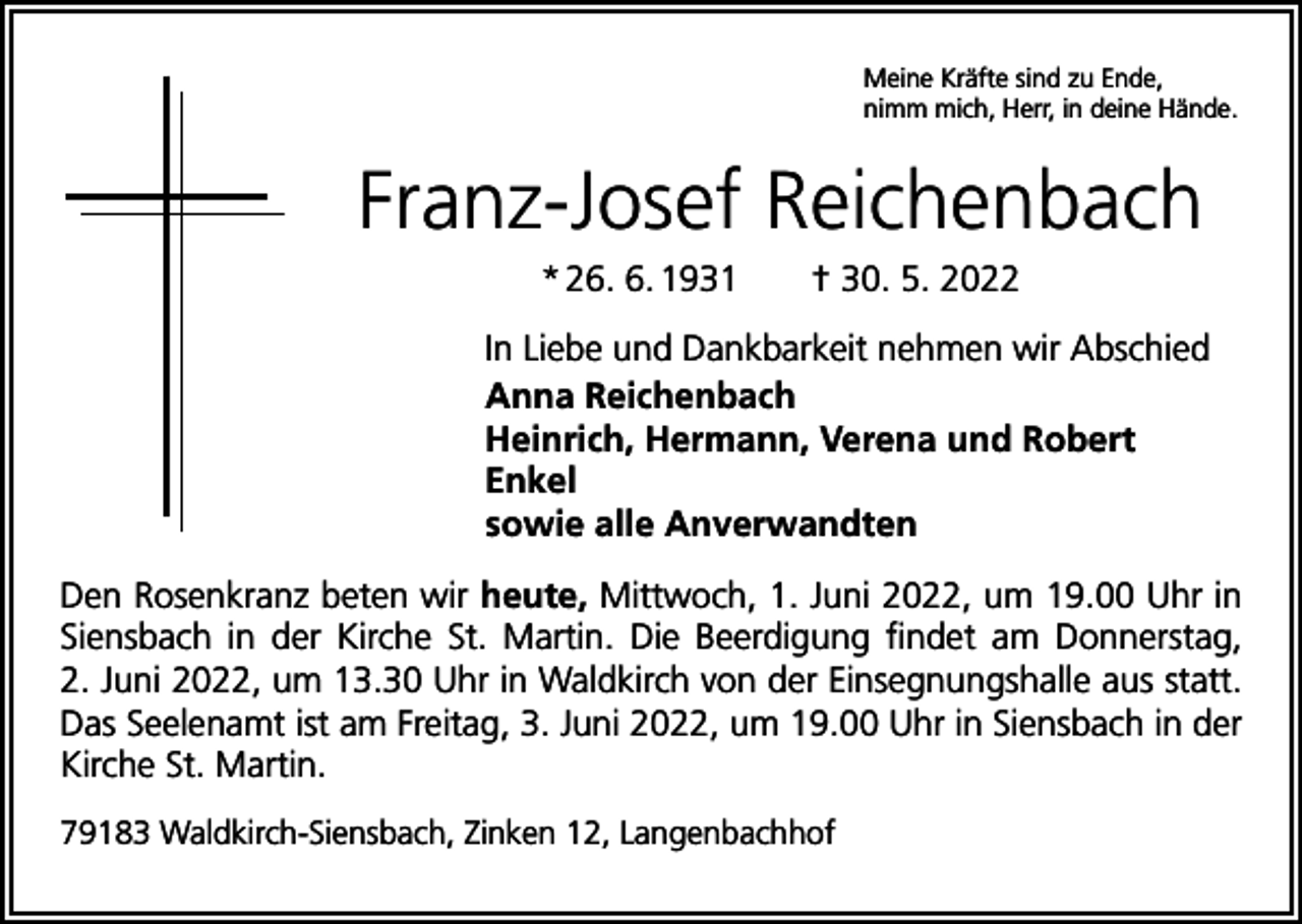 <p>Meine Kräfte sind zu Ende,<br />nimm mich, Herr, in deine Hände.</p><p>Franz-Josef Reichenbach<br />* 26. 6. 1931 † 30. 5. 2022<br />In Liebe und Dankbarkeit nehmen wir Abschied<br />Anna Reichenbach<br />Heinrich, Hermann, Verena und Robert<br />Enkel<br />sowie alle Anverwandten<br />Den Rosenkranz beten wir heute, Mittwoch, 1. Juni 2022, um 19.00 Uhr in<br />Siensbach in der Kirche St. Martin. Die Beerdigung findet am Donnerstag,<br />2. Juni 2022, um 13.30 Uhr in Waldkirch von der Einsegnungshalle aus statt.<br />Das Seelenamt ist am Freitag, 3. Juni 2022, um 19.00 Uhr in Siensbach in der<br />Kirche St. Martin.<br />79183 Waldkirch-Siensbach, Zinken 12, Langenbachhof</p>