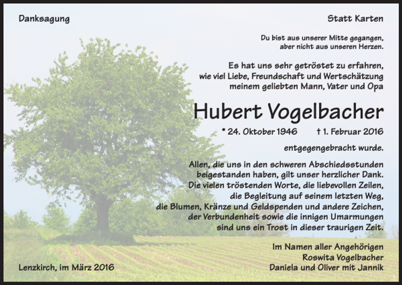 <p>Danksagung</p><p>Statt Karten<br />Du bist aus unserer Mitte gegangen,<br />aber nicht aus unseren Herzen.</p><p>Es hat uns sehr getröstet zu erfahren,<br />wie viel Liebe, Freundschaft und Wertschätzung<br />meinem geliebten Mann, Vater und Opa</p><p>Hubert Vogelbacher<br />* 24. Oktober 1946 † 1. Februar 2016<br />entgegengebracht wurde.<br />Allen, die uns in den schweren Abschiedsstunden<br />beigestanden haben, gilt unser herzlicher Dank.<br />Die vielen tröstenden Worte, die liebevollen Zeilen,<br />die Begleitung auf seinem letzten Weg,<br />die Blumen, Kränze und Geldspenden und andere Zeichen,<br />der Verbundenheit sowie die innigen Umarmungen<br />sind uns ein Trost in dieser traurigen Zeit.</p><p>Lenzkirch, im März 2016</p><p>Im Namen aller Angehörigen<br />Roswita Vogelbacher<br />Daniela und Oliver mit Jannik</p>
