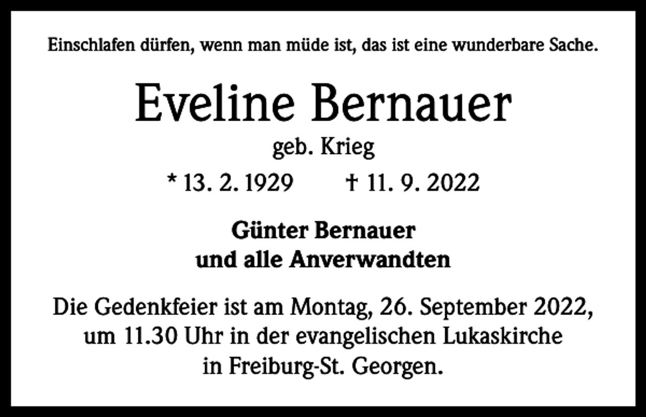 <p>Einschlafen dürfen, wenn man müde ist, das ist eine wunderbare Sache.</p><p>Eveline Bernauer<br />geb. Krieg<br />* 13. 2. 1929 † 11. 9. 2022<br />Günter Bernauer<br />und alle Anverwandten<br />Die Gedenkfeier ist am Montag, 26. September 2022,<br />um 11.30 Uhr in der evangelischen Lukaskirche<br />in Freiburg-St. Georgen.</p>