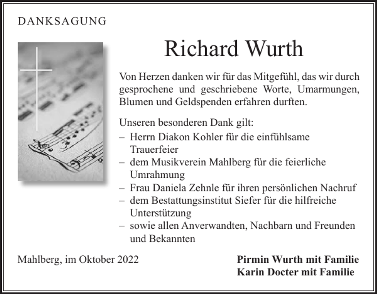 <p>DANKSAGUNG</p><p>Richard Wurth<br />Von Herzen danken wir für das Mitgefühl, das wir durch<br />gesprochene und geschriebene Worte, Umarmungen,<br />Blumen und Geldspenden erfahren durften.<br />Unseren besonderen Dank gilt:<br />– Herrn Diakon Kohler für die einfühlsame<br />Trauerfeier<br />– dem Musikverein Mahlberg für die feierliche<br />Umrahmung<br />– Frau Daniela Zehnle für ihren persönlichen Nachruf<br />– dem Bestattungsinstitut Siefer für die hilfreiche<br />Unterstützung<br />– sowie allen Anverwandten, Nachbarn und Freunden<br />und Bekannten<br />Mahlberg, im Oktober 2022 Pirmin Wurth mit Familie<br />Karin Docter mit Familie</p>