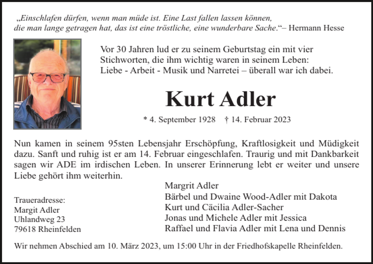 <p>„Einschlafen dürfen, wenn man müde ist. Eine Last fallen lassen können,<br />die man lange getragen hat, das ist eine tröstliche, eine wunderbare Sache.“– Hermann Hesse</p><p>Vor 30 Jahren lud er zu seinem Geburtstag ein mit vier<br />Stichworten, die ihm wichtig waren in seinem Leben:<br />Liebe - Arbeit - Musik und Narretei – überall war ich dabei.</p><p>Kurt Adler<br />* 4. September 1928</p><p>† 14. Februar 2023</p><p>Nun kamen in seinem 95sten Lebensjahr Erschöpfung, Kraftlosigkeit und Müdigkeit<br />dazu. Sanft und ruhig ist er am 14. Februar eingeschlafen. Traurig und mit Dankbarkeit<br />sagen wir ADE im irdischen Leben. In unserer Erinnerung lebt er weiter und unsere<br />Liebe gehört ihm weiterhin.<br />Margrit Adler<br />Bärbel und Dwaine Wood-Adler mit Dakota<br />Traueradresse:<br />Kurt und Cäcilia Adler-Sacher<br />Margit Adler<br />Jonas und Michele Adler mit Jessica<br />Uhlandweg 23<br />Raffael und Flavia Adler mit Lena und Dennis<br />79618 Rheinfelden<br />Wir nehmen Abschied am 10. März 2023, um 15:00 Uhr in der Friedhofskapelle Rheinfelden.</p>