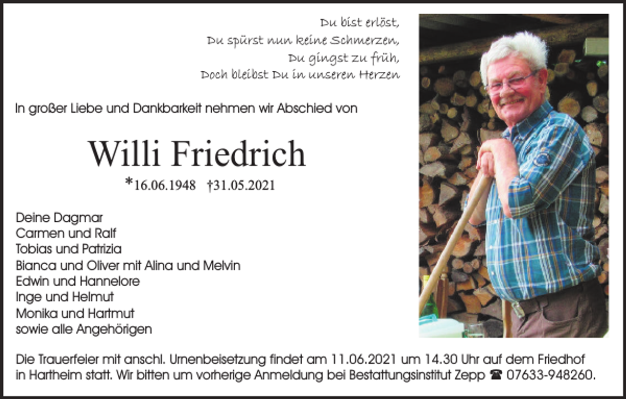 <p>Du bist erlöst,<br />Du spürst nun keine Schmerzen,<br />Du gingst zu früh,<br />Doch bleibst Du in unseren Herzen<br />In großer Liebe und Dankbarkeit nehmen wir Abschied von</p><p>Willi Friedrich<br />*16.06.1948</p><p>†31.05.2021</p><p>Deine Dagmar<br />Carmen und Ralf<br />Tobias und Patrizia<br />Bianca und Oliver mit Alina und Melvin<br />Edwin und Hannelore<br />Inge und Helmut<br />Monika und Hartmut<br />sowie alle Angehörigen<br />Die Trauerfeier mit anschl. Urnenbeisetzung findet am 11.06.2021 um 14.30 Uhr auf dem Friedhof<br />in Hartheim statt. Wir bitten um vorherige Anmeldung bei Bestattungsinstitut Zepp ( 07633-948260.</p>