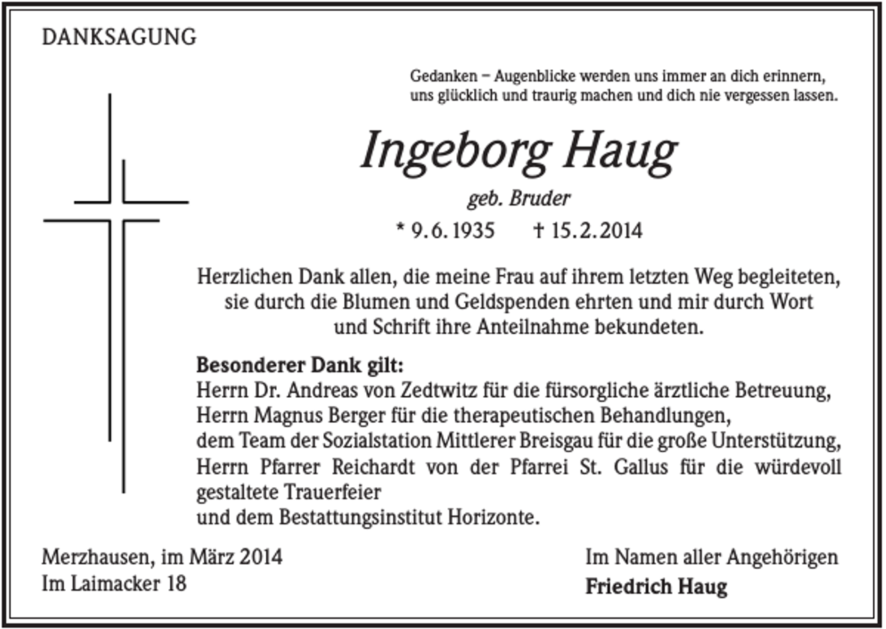<p>DANKSAGUNG<br />Gedanken – Augenblicke werden uns immer an dich erinnern,<br />uns glücklich und traurig machen und dich nie vergessen lassen.</p><p>Ingeborg Haug<br />geb. Bruder<br />* 9. 6. 1935<br />† 15. 2. 2014<br />Herzlichen Dank allen, die meine Frau auf ihrem letzten Weg begleiteten,<br />sie durch die Blumen und Geldspenden ehrten und mir durch Wort<br />und Schrift ihre Anteilnahme bekundeten.<br />Besonderer Dank gilt:<br />Herrn Dr. Andreas von Zedtwitz für die fürsorgliche ärztliche Betreuung,<br />Herrn Magnus Berger für die therapeutischen Behandlungen,<br />dem Team der Sozialstation Mittlerer Breisgau für die große Unterstützung,<br />Herrn Pfarrer Reichardt von der Pfarrei St. Gallus für die würdevoll<br />gestaltete Trauerfeier<br />und dem Bestattungsinstitut Horizonte.<br />Merzhausen, im März 2014<br />Im Laimacker 18</p><p>Im Namen aller Angehörigen<br />Friedrich Haug</p>