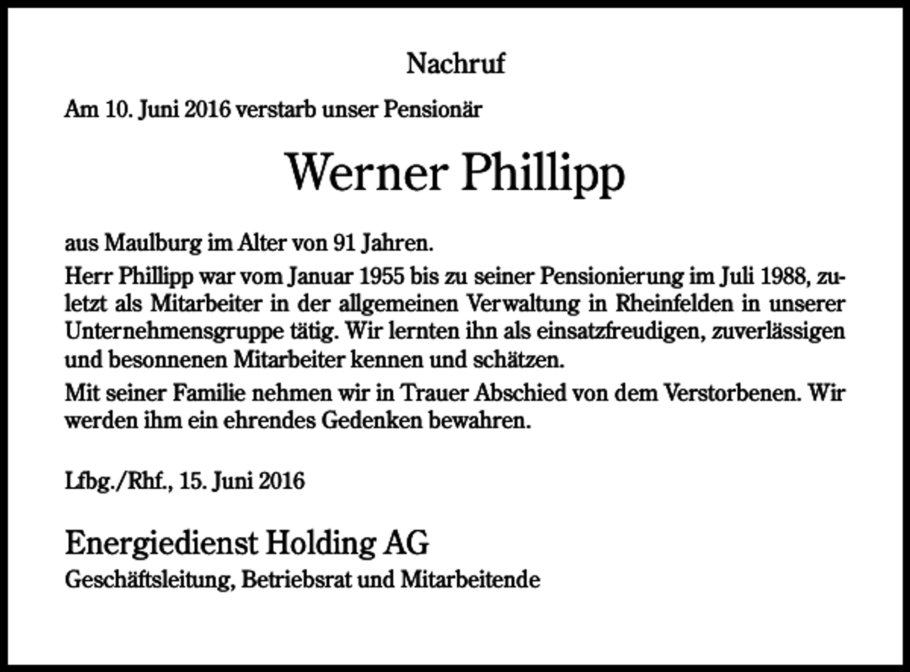 <p>Nachruf<br />Am 10. Juni 2016 verstarb unser Pensionär</p><p>Werner Phillipp<br />aus Maulburg im Alter von 91 Jahren.<br />Herr Phillipp war vom Januar 1955 bis zu seiner Pensionierung im Juli 1988, zuletzt als Mitarbeiter in der allgemeinen Verwaltung in Rheinfelden in unserer<br />Unternehmensgruppe tätig. Wir lernten ihn als einsatzfreudigen, zuverlässigen<br />und besonnenen Mitarbeiter kennen und schätzen.<br />Mit seiner Familie nehmen wir in Trauer Abschied von dem Verstorbenen. Wir<br />werden ihm ein ehrendes Gedenken bewahren.<br />Lfbg./Rhf., 15. Juni 2016</p><p>Energiedienst Holding AG<br />Geschäftsleitung, Betriebsrat und Mitarbeitende</p>