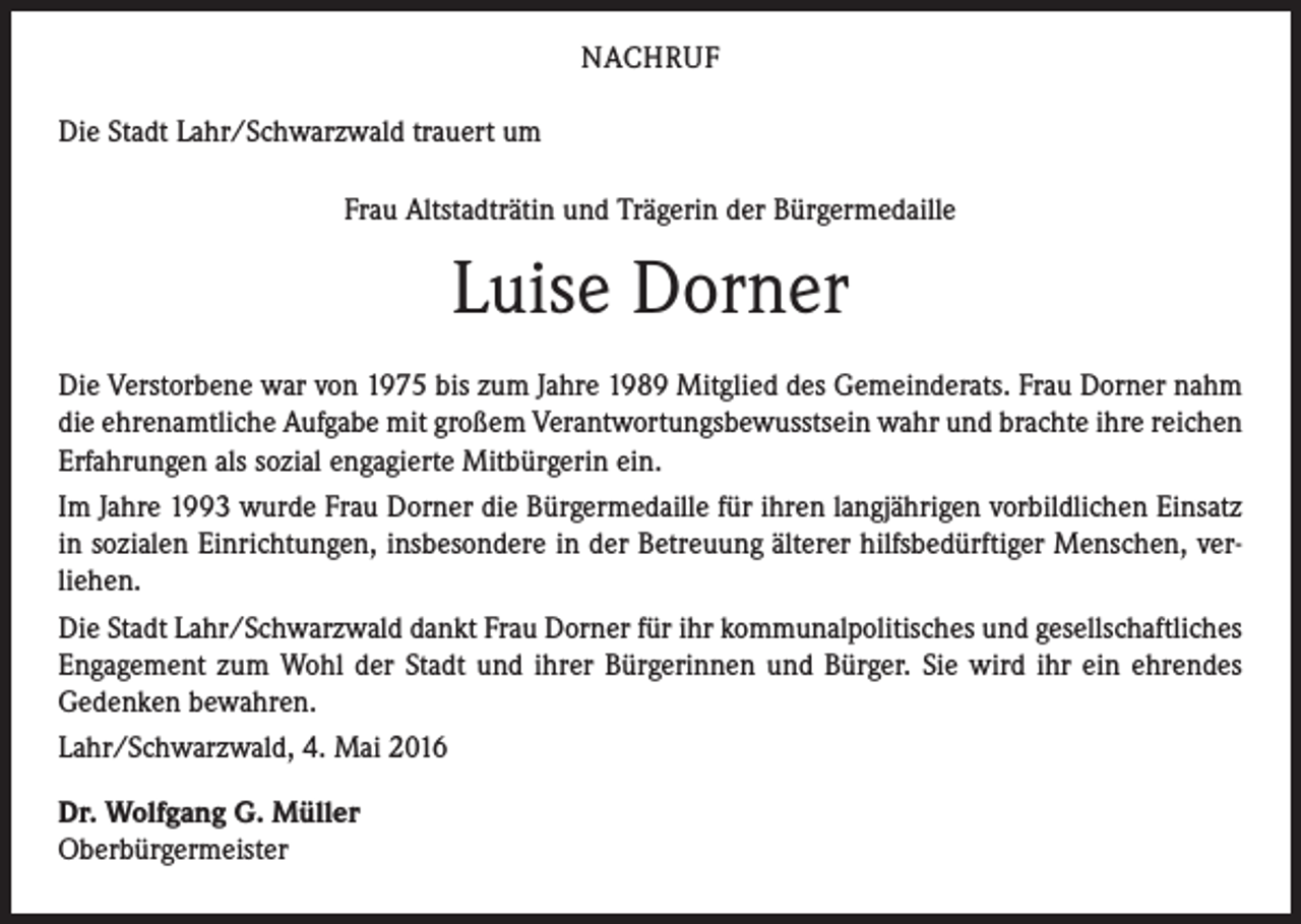 <p>NACHRUF<br />Die Stadt Lahr/Schwarzwald trauert um<br />Frau Altstadträtin und Trägerin der Bürgermedaille</p><p>Luise Dorner<br />Die Verstorbene war von 1975 bis zum Jahre 1989 Mitglied des Gemeinderats. Frau Dorner nahm<br />die ehrenamtliche Aufgabe mit großem Verantwortungsbewusstsein wahr und brachte ihre reichen<br />Erfahrungen als sozial engagierte Mitbürgerin ein.<br />Im Jahre 1993 wurde Frau Dorner die Bürgermedaille für ihren langjährigen vorbildlichen Einsatz<br />in sozialen Einrichtungen, insbesondere in der Betreuung älterer hilfsbedürftiger Menschen, verliehen.<br />Die Stadt Lahr/Schwarzwald dankt Frau Dorner für ihr kommunalpolitisches und gesellschaftliches<br />Engagement zum Wohl der Stadt und ihrer Bürgerinnen und Bürger. Sie wird ihr ein ehrendes<br />Gedenken bewahren.<br />Lahr/Schwarzwald, 4. Mai 2016<br />Dr. Wolfgang G. Müller<br />Oberbürgermeister</p>