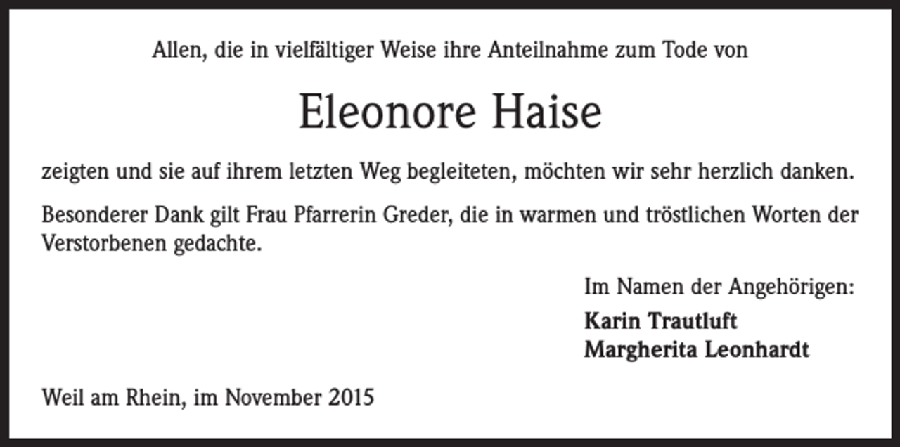 <p>Allen, die in vielfältiger Weise ihre Anteilnahme zum Tode von</p><p>Eleonore Haise<br />zeigten und sie auf ihrem letzten Weg begleiteten, möchten wir sehr herzlich danken.<br />Besonderer Dank gilt Frau Pfarrerin Greder, die in warmen und tröstlichen Worten der<br />Verstorbenen gedachte.<br />Im Namen der Angehörigen:<br />Karin Trautluft<br />Margherita Leonhardt<br />Weil am Rhein, im November 2015</p>