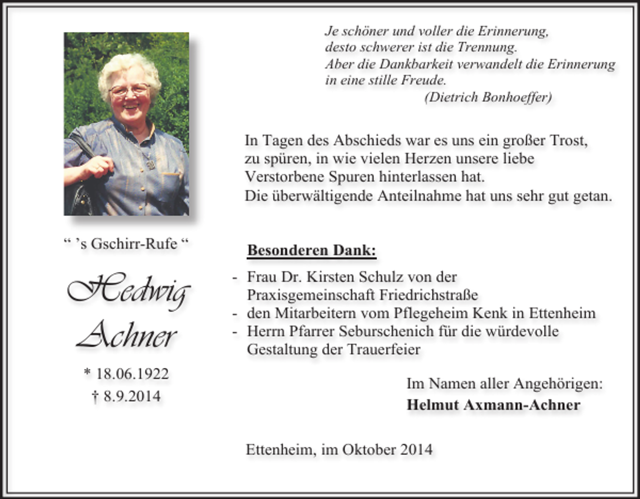 <p>Je schöner und voller die Erinnerung,<br />desto schwerer ist die Trennung.<br />Aber die Dankbarkeit verwandelt die Erinnerung<br />in eine stille Freude.<br />(Dietrich Bonhoeffer)</p><p>In Tagen des Abschieds war es uns ein großer Trost,<br />zu spüren, in wie vielen Herzen unsere liebe<br />Verstorbene Spuren hinterlassen hat.<br />Die überwältigende Anteilnahme hat uns sehr gut getan.<br />“ ’s Gschirr-Rufe “</p><p>Hedwig<br />Achner<br />* 18.06.1922<br />† 8.9.2014</p><p>Besonderen Dank:<br />- Frau Dr. Kirsten Schulz von der<br />Praxisgemeinschaft Friedrichstraße<br />- den Mitarbeitern vom Pflegeheim Kenk in Ettenheim<br />- Herrn Pfarrer Seburschenich für die würdevolle<br />Gestaltung der Trauerfeier<br />Im Namen aller Angehörigen:<br />Helmut Axmann-Achner<br />Ettenheim, im Oktober 2014</p>