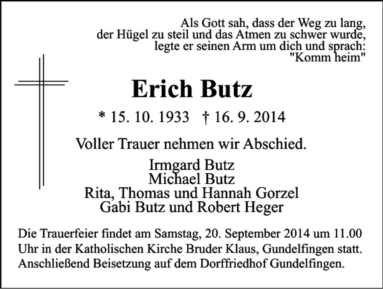 <p>Als Gott sah, dass der Weg zu lang,<br />der Hügel zu steil und das Atmen zu schwer wurde,<br />legte er seinen Arm um dich und sprach:<br />"Komm heim"</p><p>Erich Butz<br />* 15. 10. 1933 † 16. 9. 2014<br />Voller Trauer nehmen wir Abschied.<br />Irmgard Butz<br />Michael Butz<br />Rita, Thomas und Hannah Gorzel<br />Gabi Butz und Robert Heger<br />Die Trauerfeier findet am Samstag, 20. September 2014 um 11.00<br />Uhr in der Katholischen Kirche Bruder Klaus, Gundelfingen statt.<br />Anschließend Beisetzung auf dem Dorffriedhof Gundelfingen.</p>