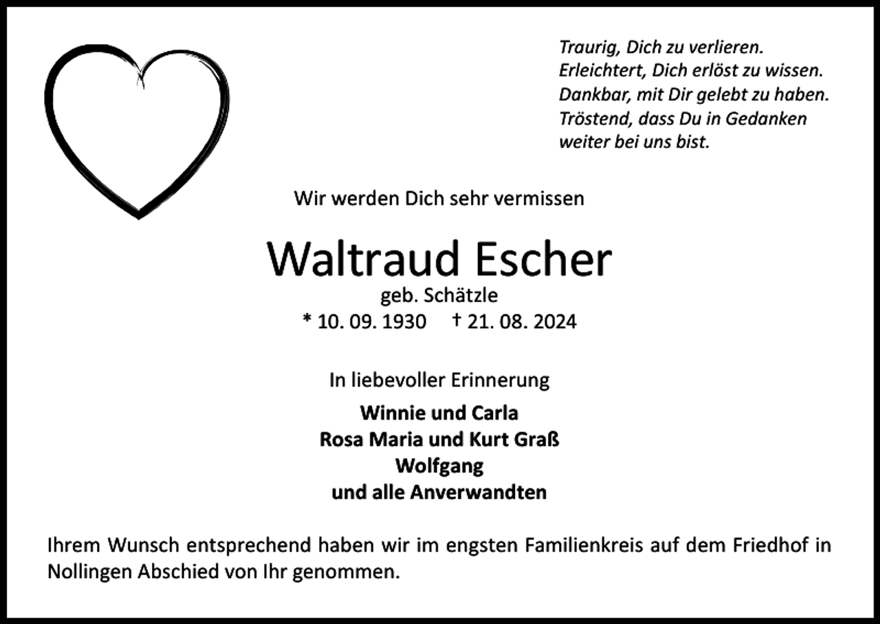 <p>Traurig, Dich zu verlieren.<br />Erleichtert, Dich erlöst zu wissen.<br />Dankbar, mit Dir gelebt zu haben.<br />Tröstend, dass Du in Gedanken<br />weiter bei uns bist.</p><p>Wir werden Dich sehr vermissen</p><p>Waltraud<br />Escher<br />geb. Schätzle<br />* 10. 09. 1930</p><p>† 21. 08. 2024</p><p>In liebevoller Erinnerung<br />Winnie und Carla<br />Rosa Maria und Kurt Graß<br />Wolfgang<br />und alle Anverwandten<br />Ihrem Wunsch entsprechend haben wir im engsten Familienkreis auf dem Friedhof in<br />Nollingen Abschied von Ihr genommen.</p>
